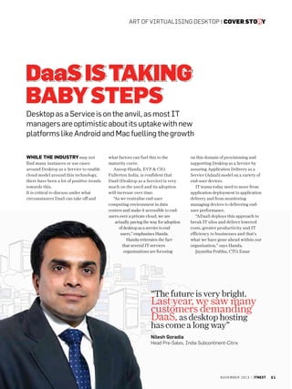 art of virtualising desktop | cover story

DaaS is Taking
Baby Steps
Desktop as a Service is on the anvil, as most IT
managers are optimistic about its uptake with new
platforms like Android and Mac fuelling the growth
While the industry may not
find many instances or use cases
around Desktop as a Service to enable
cloud model around this technology,
there have been a lot of positive trends
towards this.
It is critical to discuss under what
circumstances DaaS can take off and

what factors can fuel this to the
maturity curve.
Anoop Handa, EVP  CIO,
Fullerton India, is confident that
DaaS (Desktop as a Service) is very
much on the anvil and its adoption
will increase over time.
“As we centralise end-user
computing environment in data
centres and make it accessible to endusers over a private cloud, we are
actually paving the way for adoption
of desktop as a service to end
users,” emphasises Handa.
Handa reiterates the fact
that several IT services
organisations are focusing

on this domain of provisioning and
supporting Desktop as a Service by
assuring Application Delivery as a
Service (AdaaS) model on a variety of
end-user devices.
IT teams today need to move from
application deployment to application
delivery and from monitoring
managing devices to delivering enduser performance.
“ADaaS deploys this approach to
break IT silos and deliver lowered
costs, greater productivity and IT
efficiency to businesses and that’s
what we have gone ahead within our
organisation,” says Handa.
Jayantha Prabhu, CTO, Essar

“The future is very bright.

Last year, we saw many
customers demanding
DaaS, as desktop hosting

has come a long way”

Nilesh Goradia
Head Pre-Sales, India Subcontinent-Citrix

n o v e m b e r 2 0 1 3 | itnext

21

 