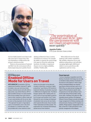 “The penetration of
Android and MAC into
the environment will
see DaaS progressing
more quickly”

Jayantha Prabhu
CTO, Essar Services India Limited

Services India Limited, avers that it will
take some time to mature due to the
over dependency on Microsoft as the
primary solution provider.
“However, the penetration of Android
and MAC into the environment will see
DaaS progressing more quickly. Future

desktop architectures have a variety
of attributes in common--for example,
the ability to separate the system image
(OS, apps etc.) from the underlying
hardware, the ability to implement
disaster recovery, high availability,
mobility,” Prabhu adds.

Case Study 1

EIH Ltd (Oberoi Group)

Enabled Offline
Mode for Users on Travel
With Desktop Virtualisation, EIH has
experienced flexibility, improved IT agility
to enable a new user and ensure data
always remained secure and safe within a
data centre, says Ashish Khanna, AVP-IT,
EIH Ltd (Oberoi Group). As a best practice,
EIH Ltd has enabled users who travel to
work on their machines in offline mode and
to sync automatically with the server data
as soon as they plug back into the network.
“This approach has given a huge edge to
users of virtualisation; even in the event
of a disaster or a machine crash, they
are provided with a new machine to work

22

itnext | n o v e m b e r 2 0 1 3

without any disruption to the data and
virtually no downtime, resulting in higher
productivity,” says Khanna. EIH started to
implement desktop virtualisation way back
in 2009 when its flagship hotel, The Oberoi
Gurgaon opened. After meeting with success in terms of accruing higher productivity of its team and functions, the IT team
followed the same strategy and deployed
virtualisation tools across all new hotels,
which opened afterwards; these included
Trident Hyderabad and Oberoi Dubai. The
organisation has virtualised 150 desktops
spread across three locations.

When delivered over the cloud,
desktops will combine capabilities
like mobility, ubiquitous access and
platform independence and will allow
emerging, lightweight ARM-based
tablets to access powerhouse x86
applications and vice-versa.

Phased Approach
“As the on-boarding or acquisition cost of the
desktop virtualisation technology was very high,
we decided to deploy desktop virtualisation in
the event of a new property or where a large
refresh of desktops/laptops was required,”
says Khanna. Khanna and team went in for a
PDCA (Plan, do, check and act) strategy with
regard to VDI and looked at specific needs
of laying thrust on the right profiling of users
and the right sizing of these profiles cutting
across sales, marketing, front office etc. After
evaluating several solutions, EIH deployed
VMware’s Horizon Mirage to provide centralised
image management for Windows desktops with
enhanced levels of backup and OS migration capabilities. Mirage helped in categorisation of the
data, so that the IT staff could perform more
granular management of the endpoint.

 