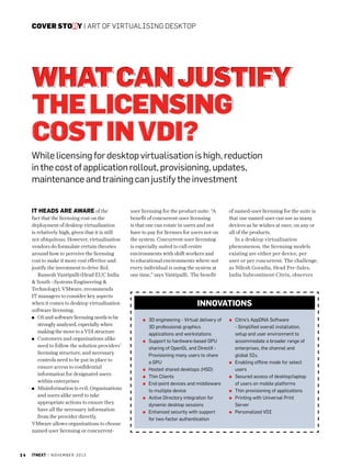 cover story | Art of virtualising desktop

What Can Justify
the Licensing
Cost in VDI?
While licensing for desktop virtualisation is high, reduction
in the cost of application rollout, provisioning, updates,
maintenance and training can justify the investment
IT heads are aware of the
fact that the licensing cost on the
deployment of desktop virtualisation
is relatively high, given that it is still
not ubiquitous. However, virtualisation
vendors do formulate certain theories
around how to perceive the licensing
cost to make it more cost effective and
justify the investment to drive RoI.
Ramesh Vantipalli (Head EUC India
 South –Systems Engineering 
Technology), VMware, recommends
IT managers to consider key aspects
when it comes to desktop virtualisation
software licensing:
OS and software licensing needs to be
strongly analysed, especially when
making the move to a VDI structure
Customers and organisations alike
need to follow the solution providers’
licensing structure, and necessary
controls need to be put in place to
ensure access to confidential
information for designated users
within enterprises
Misinformation is evil. Organisations
and users alike need to take
appropriate actions to ensure they
have all the necessary information
from the provider directly.
VMware allows organisations to choose
named-user licensing or concurrent-

24

itnext | n o v e m b e r 2 0 1 3

user licensing for the product suite. “A
benefit of concurrent-user licensing
is that one can rotate in users and not
have to pay for licenses for users not on
the system. Concurrent-user licensing
is especially suited to call centre
environments with shift workers and
to educational environments where not
every individual is using the system at
one time,” says Vantipalli. The benefit

of named-user licensing for the suite is
that one named user can use as many
devices as he wishes at once, on any or
all of the products.
In a desktop virtualisation
phenomenon, the licensing models
existing are either per device, per
user or per concurrent. The challenge,
as Nilesh Goradia, Head Pre-Sales,
India Subcontinent-Citrix, observes

Innovations
3
 D engineering - Virtual delivery of
3D professional graphics
applications and workstations
Support to hardware-based GPU
sharing of OpenGL and DirectX Provisioning many users to share
a GPU
Hosted shared desktops (HSD)
Thin Clients
End-point devices and middleware
to multiple device
Active Directory integration for
dynamic desktop sessions
Enhanced security with support
for two-factor authentication

C
 itrix’s AppDNA Software
- Simplified overall installation,
setup and user environment to
accommodate a broader range of
enterprises, the channel and
global SIs.
Enabling offline mode for select
users
Secured access of desktop/laptop
of users on mobile platforms
Thin provisioning of applications
P
 rinting with Universal Print
Server
Personalized VDI

 