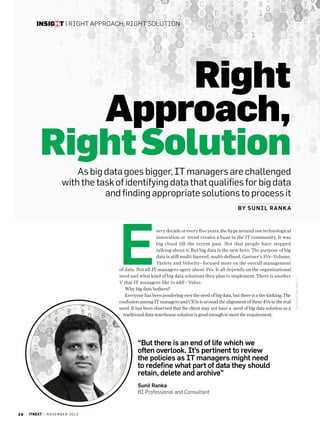 insight | Right approach, right Solution

Right
Approach,
Right Solution
As big data goes bigger, IT managers are challenged
with the task of identifying data that qualifies for big data
and finding appropriate solutions to process it

very decade or every five years, the hype around one technological
innovation or trend creates a buzz in the IT community. It was
big cloud till the recent past. Not that people have stopped
talking about it. But big data is the new hero. The purpose of big
data is still multi-layered, multi-defined. Gartner’s 3Vs--Volume,
Variety and Velocity--focused more on the overall management
of data. Not all IT managers agree about 3Vs. It all depends on the organisational
need and what kind of big data solutions they plan to implement. There is another
V that IT managers like to add-- Value.
Why big data bothers?
Everyone has been pondering over the need of big data, but there is a tire kicking. The
confusion among IT managers and CIOs is around the alignment of these 4Vs in the real
need. It has been observed that the client may not have a need of big data solution as a
traditional data warehouse solution is good enough to meet the requirement.

“But there is an end of life which we
often overlook. It’s pertinent to review
the policies as IT managers might need
to redefine what part of data they should
retain, delete and archive”
Sunil Ranka
BI Professional and Consultant

26

itnext | n o v e m b e r 2 0 1 3

ILUSTRATIO N: Anil t

E

by S un i l Ran k a

 