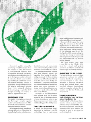 It’s easier to qualify a use case but
convincing some IT managers about
the adoption of a big data solution
is a daunting task, especially if the
organisation is coming from a pure
play data warehousing background. To
get to the right approach or solution, it
is critical for them to understand the
big data life cycle and take into account
its inherent challenges, changes in
approach to big data, taking cues from
big players, understand potential
issues with packaged solutions,
besides the changes required in the IT
thought leadership, and work out an
effective implementation plan.

Big Data Life Cycle
The data life cycle in big data environments
has four stages – acquire, organise,
analyse and decide large amounts of data
from both new data formats, as well as
traditional formats, in real time.
Big data grows incredibly fast. Each day,
we create 2.5 exabytes of data. Most big
data is fleeting by nature as the data mined

from timely sources such as sensor data,
social media and web logs, when used in
real time, is outdated before one knows it.
So, in the big data life cycle, acquiring
data from different sources and
organising them, paving the way for
intelligent analysis for better decision
making is what defines the entire lifecycle
of big data. As one scales the big data
environment, it is important to ensure that
life cycle requirements can be supported
within your current constraints of
storage capacity, bandwidth, processor
and memory speeds and metadata depth
which covers all the 3Vs.
But there is an end of life which we
often overlook. With the excitement
around big data, it’s normal practice not
to foresee the ephemeral nature of data
that no longer is necessary or to determine
what should happen when that day comes.

Challenges in Approach
A typical data warehousing project
approaches a traditional waterfall
methodology, where in requirements,

design, implementation, verifications and
maintenance follows a serial approach.
In most of the cases, the only
thing that comes out at the end of
implementation is the solution. Due
to the tight deadline and serialisation,
there is always a rush to complete
all the individual states before the
final goal could be met, resulting in
rejecting key change requests and
delivering invaluable in the past and
may not count towards key decision
making in future.
Big Data projects have been
a new kid on the block; right
from the concept and project
execution. A different mindset and
methodologies are needed to drive this.

Hadoop and the Big Players
The Apache Hadoop project develops
open-source software for reliable,
scalable, distributed computing. It
has been designed to scale across
thousands of machines with fewer
setups with reduced latency and
high fault tolerance. Hadoop helps
enable a computing solution that is
scalable, cost effective, flexible, and
fault tolerant.

Change in Approach

Look at Solution from Top Down
rather than Bottom Up
Traditionally, IT tackles data problems
from the bottom up, as in after-thefact data analysis. But with big data,
the solution approach needs to be
top down, where in the power of the
solution is more on pro-active or
predictive analysis.

n o v e m b e r 2 0 1 3 | itnext

27

 