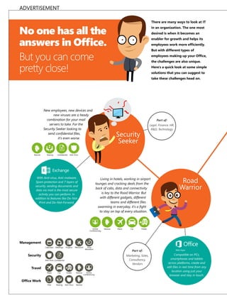 ADVERTISEMENT
There are many ways to look at IT

No one has all the
answers in Ofﬁce.
But you can come
pretty close!

in an organization. The one most
desired is when it becomes an
enabler for growth and helps its
employees work more ef�ciently.
But with different types of
employees making up your �f�ce�
the challenges are also unique.
Here's a quick look at some simple
solutions that you can suggest to
take these challenges head on.

New employees, new devices and
new viruses are a heady
combination for your mail
servers to take. For the
Security Seeker looking to
send con�dential �les,
it's even worse.

Devices

Sharing

Con�dential

Part of:
Legal, Finance, HR,
RD, Technology

Security
Seeker

Anti-Virus

With Anit-virus, Anti-malware,
Spam protection and 7 layers of
security, sending documents and
data via mail is the most secure
activity you can perform. In
addition to features like Do-NotPrint and Do-Not-Forward.

Living in hotels, working in airport
lounges and cracking deals from the
back of cabs, data and connectivity
is key to the Road Warrior. But
with different gadgets, different
teams and different �les
swarming in everyday, it's a �ght
to stay on top of every situation.

Online
Conferencing

Devices

Plane

Car

Road
Warrior

Hotels

Management
Calendars

Meetings

Projects

Resources

Time
Allocation

Security

Part of:
Marketing, Sales,
Consultancy,
Vendors

Anti-Virus Con�dential

Travel
Plane

Car

Hotels

Devices

Files

Sharing

Anti-Virus

Devices

�f�ce �ork

Online
Conferencing

Compatible on PCs,
smartphones and tablets
across platforms, create and
edit �les in real time from any
location using just your
browser and stay in touch.

 