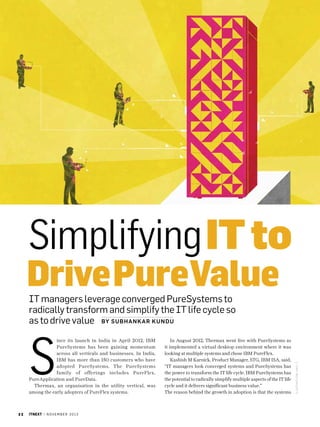 Simplifying IT to

Drive PureValue

S

ince its launch in India in April 2012, IBM
PureSystems has been gaining momentum
across all verticals and businesses. In India,
IBM has more than 150 customers who have
adopted PureSystems. The PureSystems
family of offerings includes PureFlex,
PureApplication and PureData.
Thermax, an organisation in the utility vertical, was
among the early adopters of PureFlex systems.

32

itnext | n o v e m b e r 2 0 1 3

In August 2012, Thermax went live with PureSystems as
it implemented a virtual desktop environment where it was
looking at multiple systems and chose IBM PureFlex.
Kashish M Karnick, Product Manager, STG, IBM ISA, said,
“IT managers look converged systems and PureSystems has
the power to transform the IT life cycle. IBM PureSystems has
the potential to radically simplify multiple aspects of the IT life
cycle and it delivers significant business value.”
The reason behind the growth in adoption is that the systems

I LUSTRATIO N: anil t

IT managers leverage converged PureSystems to
radically transform and simplify the IT life cycle so
as to drive value by SU B HANK A R K UN D U

 