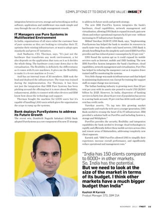 Simplifying IT to drive pure value | insight
integration between servers, storage and networking as well as
software, applications and middleware was made simple and
easy through the use of a single management console.

IT Managers use Pure Systems in
Multifaceted Environment
In India, organisations of all sizes enlist the customer base
of pure systems as they are looking to virtualise their IT,
optimise their existing infrastructure, or want to adopt open
standards and green IT initiatives.
Anil Nadkarni, CIO, Thermax, says, “It’s just not the
hardware that transforms any work environment, a lot
also depends on the application that runs on it as it decides
the whole thing. The hardware costs come down due to the
virtualisation. The flexibility is definitely the differentiator
as it comes with 8-core machines. It gives me the flexibility
to make it a 4-core machine or 2-core.”
Anil has an internal team of 30 members. IBM took the
lead and deployed the infrastructure. The team was trained
during the implementation. For Thermax, it has been
not just the integration that IBM Pure Systems has been
pitching around the offering but it is more about flexibility,
enhancement, ability to connect with other devices and IBM
know-how about the technology and support.
Thermax bought the machine for 1,000 users but it’s
capable of handling 1,300 users which gives the organisation
the scope to ramp up the systems.

Bank deploys PureSystems to address
its Future Growth
The recent win, Dombivili Nagarik Sahakari (DNS) Bank
adopted PureSystems as a core component of its new IT strategy

to address its future needs and growth strategy.
The new IBM PureFlex System integrates the bank’s
hardware, cloud capabilities, network management and
virtualisation, allowing DNS Bank to expand its reach, gain new
clients and reduce operational expenses by 10 per cent - without
increasing its IT infrastructure footprint.
Milind Varerkar, DGM-IT, DNS Bank, says, “Implementing
PureSystems has helped the bank to monitor its resources in
much easier way than earlier rack based servers. DNS Bank is
already benefiting from the simplicity and control IBM PureFlex
provides and has reduced power consumption by 10 per cent.”
DNS found the system apt as it could expand its mobile
services such as Internet, mobile and SMS banking. The new
IBM PureFlex System integrates the bank’s hardware, cloud
capabilities, network management and virtualization. Pure Flex
has helped in reducing the manpower cost as it requires fewer
trained staff for monitoring the systems.
Very little change was made in infrastructure and that helped
in minimising deployment cost. Except for training the support
staff, no major change was necessary.
The Indian banking industry is growing more than 23 per
cent per year with its assets size poised to touch USD 28,500
billion by 2025. However, In India, dispersion of banking
services is fairly low: about 61 per cent of population has access
to a saving bank account, 19 per cent has debit cards and 1 per
cent has credit cards.
Varerkar asserts, “To tap into this growing market
opportunity and reach the tech-savvy younger generation, DNS
Bank needed to revamp the heart of its IT infrastructure. IBM
provided a solution built on PureFlex and including System x,
storage and WebSphere.”
PureFlex provides the security, flexibility and integration
capabilities the bank needed to leverage cloud technologies to
rapidly and efficiently deliver these mobile services across cities
and remote areas of Maharashtra, addressing completely new
client segments.
Karnick said, “IBM PureFlex allowed DNS to simplify their
experience, increase overall performance, and significantly
reduce operational and management costs.”

“India has 150 clients compared
to 6000+ in other markets.
So, India has the potential.
But we need to look at the
size of the market in terms
of its budget. I think other
markets have a much bigger
budget than India”
Kashish M Karnick
Product Manager, STG, IBM ISA

november

2 0 1 3 | itnext

33

 