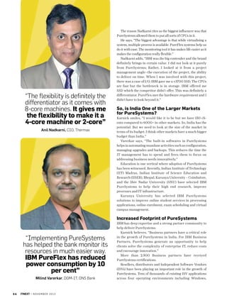 “The flexibility is definitely the
differentiator as it comes with
8-core machines. It gives me
the flexibility to make it a
4-core machine or 2-core”
Anil Nadkarni, CIO, Thermax

The reason Nadkarni cites as the biggest influencer was that
PureSystems allowed them to put all sorts of CPUs in it.
He says, “The biggest advantage is that while virtualising a
system, multiple process is available. PureFlex systems help us
do it with ease. The monitoring tool it has makes life easier as it
makes the configuration really flexible.”
Nadkarni adds, “IBM was the big contender and the brand
definitely brings in certain value. I did not look at it purely
from PureSystems; Rather, I looked at it from a project
management angle--the execution of the project, the ability
to deliver on time. When I was involved with this project,
there was a case of I/O. IBM gave me a v3700 SSD. The CPUs
are fast but the bottleneck is in storage. IBM offered me
SSD which the competitor didn’t offer. This was definitely a
differentiator. PureFlex met the hardware requirement and I
didn’t have to look beyond it.”

So, is India One of the Larger Markets
for PureSystems?
Karnick smiles, “I would like it to be but we have 150 clients compared to 6000+ in other markets. So, India has the
potential. But we need to look at the size of the market in
terms of its budget. I think other markets have a much bigger
budget than India.”
Varerkar says, “The built-in softwares in PureSystems
helps in automating mundane activities such as configuration,
managing upgrades and backups. This reduces the time the
IT management has to spend and frees them to focus on
addressing business needs innovatively.”
Education is one vertical where adoption of PureSystems
has been witnessed. Recently, Indian Institute of Technology
(IIT) Madras, Indian Institute of Science Education and
Research (IISER), Bhopal, Karunya University – Coimbatore,
and the Shiv Nadar University (SNU) have selected IBM
PureSystems to help their high end research, improve
processes and IT infrastructure.
Karunya University has selected IBM PureSystems
solutions to improve online student services in processing
applications, online enrolment, exam scheduling and virtual
campus management.

Increased Footprint of PureSystems

“Implementing PureSystems
has helped the bank monitor its
resources in much easier way.
IBM PureFlex has reduced
power consumption by 10
per cent”
Milind Varerkar, DGM-IT, DNS Bank

34

itnext | n o v e m b e r 2 0 1 3

IBM has deep expertise and a strong partner community to
help deliver PureSystems.
Karnick believes, “Business partners have a critical role
in the growth of PureSystems in India. For IBM Business
Partners, PureSystems generate an opportunity to help
clients solve the complexity of enterprise IT, reduce costs
and encourage innovation.”
More than 2.500 Business partners have received
PureSystems certifications.
Resellers, distributors and Independent Software Vendors
(ISVs) have been playing an important role in the growth of
PureSystems. Tens of thousands of existing ISV applications
across four operating environments including Windows,

 