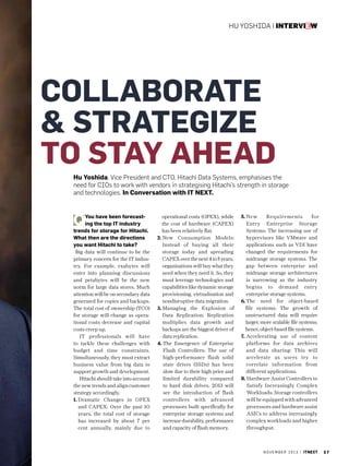 Hu Yoshida | interview

collaborate
 strategize
to stay ahead
Hu Yoshida, Vice President and CTO, Hitachi Data Systems, emphasises the
need for CIOs to work with vendors in strategising Hitachi’s strength in storage
and technologies. In Conversation with IT NEXT.

You have been forecasting the top IT industry
trends for storage for Hitachi.
What then are the directions
you want Hitachi to take?
Big data will continue to be the
primary concern for the IT industry. For example, exabytes will
enter into planning discussions
and petabytes will be the new
norm for large data stores. Much
attention will be on secondary data
generated for copies and backups.
The total cost of ownership (TCO)
for storage will change as operational costs decrease and capital
costs creep up.
IT professionals will have
to tackle these challenges with
budget and time constraints.
Simultaneously, they must extract
business value from big data to
support growth and development.
Hitachi should take into account
the new trends and align customer
strategy accordingly.
1.  ramatic Changes in OPEX
D
and CAPEX: Over the past 10
years, the total cost of storage
has increased by about 7 per
cent annually, mainly due to

operational costs (OPEX), while
the cost of hardware (CAPEX)
has been relatively flat.
2. ew Consumption Models:
N
Instead of buying all their
storage today and spreading
CAPEX over the next 4 to 5 years,
organisations will buy what they
need when they need it. So, they
must leverage technologies and
capabilities like dynamic storage
provisioning, virtualisation and
nondisruptive data migration.
3.  anaging the Explosion of
M
Data Replication: Replication
multiplies data growth and
backups are the biggest driver of
data replication.
4.  he Emergence of Enterprise
T
Flash Controllers: The use of
high-performance flash solid
state drives (SSDs) has been
slow due to their high price and
limited durability compared
to hard disk drives. 2013 will
see the introduction of flash
controllers with advanced
processors built specifically for
enterprise storage systems and
increase durability, performance
and capacity of flash memory.

5. 
N ew
Requirements
for
Entry Enterprise Storage
Systems: The increasing use of
hypervisors like VMware and
applications such as VDI have
changed the requirements for
midrange storage systems. The
gap between enterprise and
midrange storage architectures
is narrowing as the industry
begins to demand entry
enterprise storage systems.
6. 
The need for object-based
file systems: The growth of
unstructured data will require
larger, more scalable file systems;
hence, object-based file systems.
7.  ccelerating use of content
A
platforms for data archives
and data sharing: This will
accelerate as users try to
correlate information from
different applications.
8. Hardware Assist Controllers to
Satisfy Increasingly Complex
Workloads: Storage controllers
will be equipped with advanced
processors and hardware assist
ASICs to address increasingly
complex workloads and higher
throughput.

n o v e m b e r 2 0 1 3 | itnext

37

 