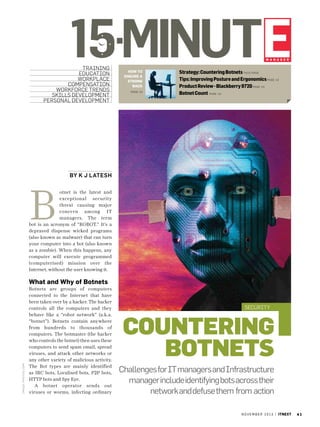 15minute
manager

training
Education
workplace
compensation
workforce trends
skills development
personal development

how to
ensure a
strong
back
Page 42

Strategy: Countering Botnets THIS page
Tips: Improving Posture and Ergonomics pag e 42
Product Review - Blackberry 9720 Page 44
Botnet Count Page 43

By K J Latesh

B

otnet is the latest and
exceptional security
threat causing major
concern among IT
managers. The term
bot is an acronym of “ROBOT.” It’s a
depraved dispense wicked programs
(also known as malware) that can turn
your computer into a bot (also known
as a zombie). When this happens, any
computer will execute programmed
(computerised) mission over the
Internet, without the user knowing it.

i mage: photos .co m

What and Why of Botnets
Botnets are groups of computers
connected to the Internet that have
been taken over by a hacker. The hacker
controls all the computers and they
behave like a “robot network” (a.k.a.
“botnet”). Botnets contain anywhere
from hundreds to thousands of
computers. The botmaster (the hacker
who controls the botnet) then uses these
computers to send spam email, spread
viruses, and attack other networks or
any other variety of malicious activity.
The Bot types are mainly identified
as IRC bots, Localised bots, P2P bots,
HTTP bots and Spy Eye.
A botnet operator sends out
viruses or worms, infecting ordinary

Security

Countering
BOTNETS
Challenges for IT managers and Infrastructure
manager include identifying bots across their
network and defuse them from action
n o v e m b e r 2 0 1 3 | itnext

41

 