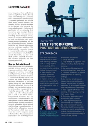 15-MINUTE MANAGER

How do Botnets Occur?
In distributed denial-of-service attacks,
multiple systems submit as many
requests as possible to a single Internet
computer or service, overloading
it and preventing it from servicing
legitimate requests. Adware advertises
a commercial offering actively and
without the user’s permission or
awareness, for example, by replacing
banner ads on web pages with those
of another advertiser. Spyware is a
software which sends information to
its creators about a user’s activities-typically passwords, credit card
numbers and other information that
can be sold on the black market.
Compromised machines that are
located within a corporate network can
be worth more to the bot herder, as they
can often gain access to confidential
corporate information. Several targeted
attacks on large corporations aimed to
steal sensitive information, such as
the Aurora botnet. Click fraud occurs
when the user’s computer visits
websites without the user’s awareness
to create false web traffic for personal

42

itnext | n o v e m b e r 2 0 1 3

healthy Tips

Ten Tips To ImprovE
Posture and Ergonomics
Strong Back
Over time, poor posture
may be caused by habits
from everyday activities
such as sitting in office
chairs, looking at the
computer, driving, standing
for long periods of time,
or even sleeping. The
following guidelines
suggest several ways
to improve posture and
ergonomics, especially for
people who work sitting in
an office chair for most of
the day.
1. Know the warning signs
of back pain caused by poor

As muscles tire, slouching,
slumping, and other poor
postures become more likely

ergonomics and posture.
2. Get up and move.
3. Keep the body in alignment while
sitting in an office chair and while
standing.
4. Use posture-friendly props and
ergonomic office chairs when sitting.
5. Increase awareness of posture
and ergonomics in everyday
settings.
6. Use exercise to help prevent
injury and promote good posture.
Regular exercise such as walking,
swimming, or bicycling will help the
body stay aerobically conditioned,
7. Wear supportive footwear when
standing. Avoid regularly wearing
high-heeled shoes.
8. Remember good posture and
ergonomics when in motion.
9. Create ergonomic physical
environments and workspaces
10. Avoid overprotecting posture.
Remember that it is important to
maintain an overall relaxed posture
to avoid restricting movements by
clenching muscles and adopting an
unnatural, stiff posture.

PHOTO /I LLUSTRATIO N/IMAG ING CRE DIT

users’ computers, whose payload is a
malicious application—the bot. The bot
on the infected PC logs into a particular
CC (Commands and Controller) server.
A spammer purchases the services
of the botnet from the operator. The
spammer provides the spam messages
to the operator, who instructs the
compromised machines via the control
panel on the web server, causing them
to send out spam messages. Botnets
are exploited for various purposes,
including denial-of-service attacks,
creation or misuse of SMTP mail relays
for spam (see Spambot), click fraud,
mining bitcoins, spamdexing, and the
theft of application serial numbers,
login IDs, and financial information
such as credit card numbers. The
botnet controller community features
a constant and continuous struggle
over who has the most bots, the highest
overall bandwidth, and the most
“high-quality” infected machines,
like university, corporate, and even
government machines.

 