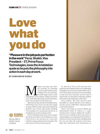 cube chat | Feroz Shaikh

Love
what
you do
“Pleasure in the job puts perfection
in the work” Feroz Shaikh, Vice
President – IT, Prime Focus
Technologies, loves the Aristotelian
quote as he puts the philosophy into
action in each day at work.
By Sub hank ar Ku nd u

M
Give your 100% to
whatever role you
are playing

46

itnext | N O V E M B E R 2 0 1 3

onday mourning…oops, Monday mornings are something
very few people look forward to.
Cribbing why-can’t-weekendsbe-a-little-longer tends to make
things gloomy at the work bay. All that is required to
run to work rather than drag oneself is the motivation to “do new, think new and create new.” 
That’s how the day starts for Feroz Shaikh. Feroz,
VP-IT, Prime Focus, starts every day with a splash
of energy. When he wakes up, he starts with giving
himself a dose of hope with positive thinking:
“It’s not going to be a monotonous day for me, as
something new must be waiting at work.”
He loves thinking of innovative ways to inspire
his clients and embraces the challenge every day.
Prime Focus is very special to me. I have been
with this company almost since its inception. The
entire journey till now has been great.”

So, what drove Feroz to IT? Feroz has been
passionate about riding the tide of ever-challenging
technologies since the time he kicked off his career
in IT. The constant uncertainty of every technology
is what keeps him motivated, and the range of
opportunities in information technology grabbed
his attention in the initial phase of his career.
Feroz recollects, “My career has been much
diversified as I started with the service industry
and then moved to BPO/KPO, exploring market
research and analytics.”
About 7 years back, he moved to Media and
Entertainment which he believes is a major
transition from Analog to Digital. He considers
this move to be a strategic decision in his career, as
content will play a very important role in the future.
At Prime Focus, he executes end-to-end deployment
for every new client. His customer centric focus
helps him understand client requirements in

 