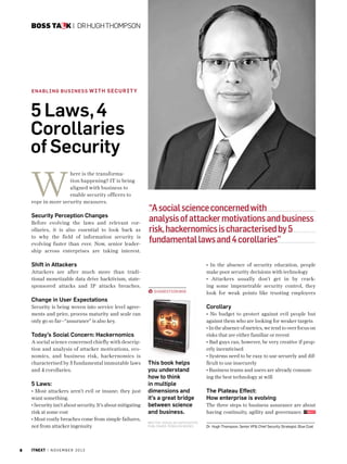 Boss talk |  Dr Hugh Thompson

En abl in g Business w i th S ecu r i t y

5 Laws, 4
Corollaries
of Security

W

here is the transformation happening? IT is being
aligned with business to
enable security officers to
rope in more security measures.

Security Perception Changes
Before evolving the laws and relevant corollaries, it is also essential to look back as
to why the field of information security is
evolving faster than ever. Now, senior leadership across enterprises are taking interest.

“A social science concerned with
analysis of attacker motivations and business
risk, hackernomics is characterised by 5
fundamental laws and 4 corollaries”

Shift in Attackers
Attackers are after much more than traditional monetizable data drive hacktivism, statesponsored attacks and IP attacks breaches.
Suggestion BOX

• In the absence of security education, people
make poor security decisions with technology
• Attackers usually don’t get in by cracking some impenetrable security control, they
look for weak points like trusting employees

Change in User Expectations
Corollary

Security is being woven into service level agreements and price, process maturity and scale can
only go so far--“assurance” is also key.

Today’s Social Concern: Hackernomics
A social science concerned chiefly with description and analysis of attacker motivations, economics, and business risk, hackernomics is
characterised by 5 fundamental immutable laws
and 4 corollaries.

5 Laws:
• Most attackers aren’t evil or insane; they just
want something.
• Security isn’t about security. It’s about mitigating
risk at some cost
• Most costly breaches come from simple failures,
not from attacker ingenuity

6

itnext | n o v e m b e r 2 0 1 3

• No budget to protect against evil people but
against them who are looking for weaker targets
• In the absence of metrics, we tend to over focus on
risks that are either familiar or recent
• Bad guys can, however, be very creative if properly incentivised
• Systems need to be easy to use securely and difficult to use insecurely
• Business teams and users are already consuming the best technology at will

This book helps
you understand
how to think
in multiple
dimensions and
it’s a great bridge
between science
and business.

The three steps to business assurance are about
having continuity, agility and governance.

W r i t e r : D o u g l as H o fsta dt e r
Pu bl i s h e r : P e n g u i n Bo o ks

Dr Hugh Thompson, Senior VP Chief Security Strategist, Blue Coat

The Plateau Effect:
How enterprise is evolving

 