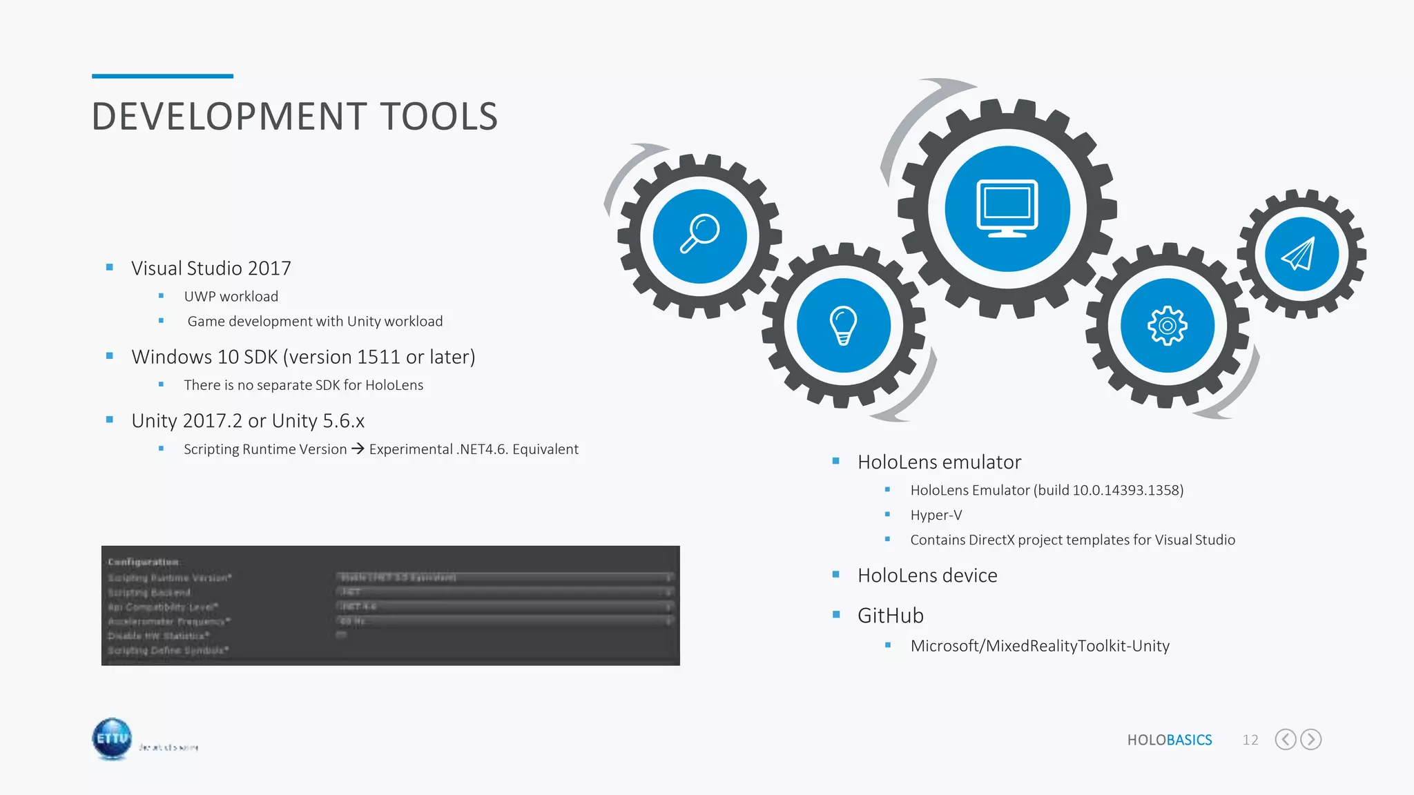 HOLOBASICS 12
DEVELOPMENT TOOLS
 Visual Studio 2017
 UWP workload
 Game development with Unity workload
 Windows 10 SDK (version 1511 or later)
 There is no separate SDK for HoloLens
 Unity 2017.2 or Unity 5.6.x
 Scripting Runtime Version  Experimental .NET4.6. Equivalent
 HoloLens emulator
 HoloLens Emulator (build 10.0.14393.1358)
 Hyper-V
 Contains DirectX project templates for Visual Studio
 HoloLens device
 GitHub
 Microsoft/MixedRealityToolkit-Unity
 