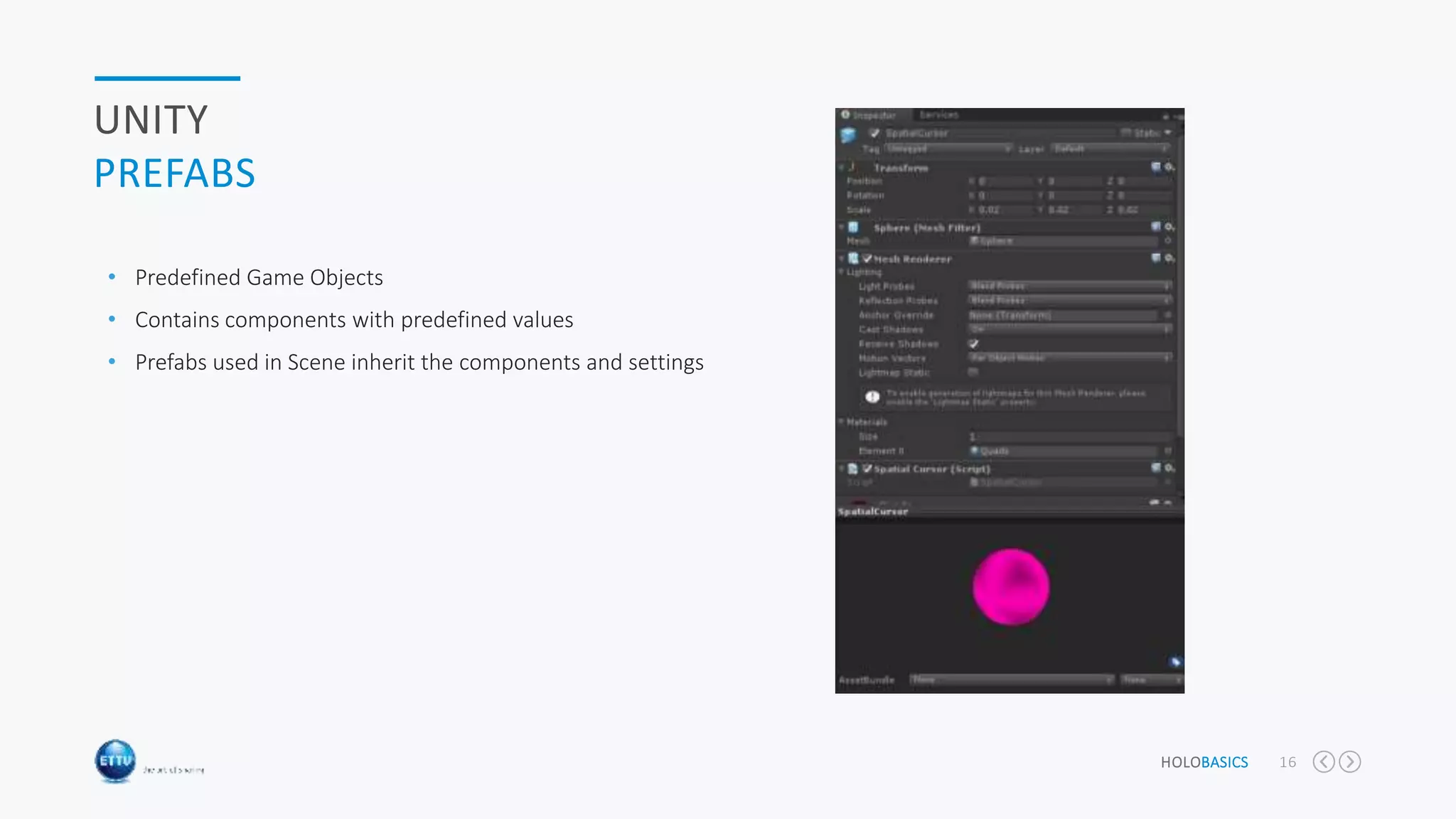 HOLOBASICS 16
UNITY
PREFABS
• Predefined Game Objects
• Contains components with predefined values
• Prefabs used in Scene inherit the components and settings
 