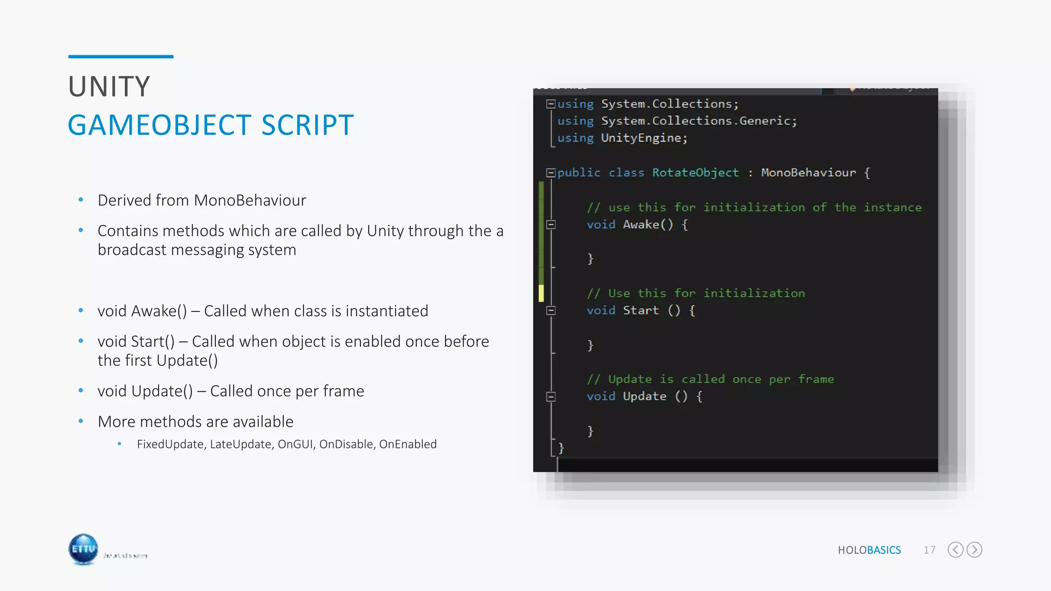 HOLOBASICS 17
UNITY
GAMEOBJECT SCRIPT
• Derived from MonoBehaviour
• Contains methods which are called by Unity through the a
broadcast messaging system
• void Awake() – Called when class is instantiated
• void Start() – Called when object is enabled once before
the first Update()
• void Update() – Called once per frame
• More methods are available
• FixedUpdate, LateUpdate, OnGUI, OnDisable, OnEnabled
 