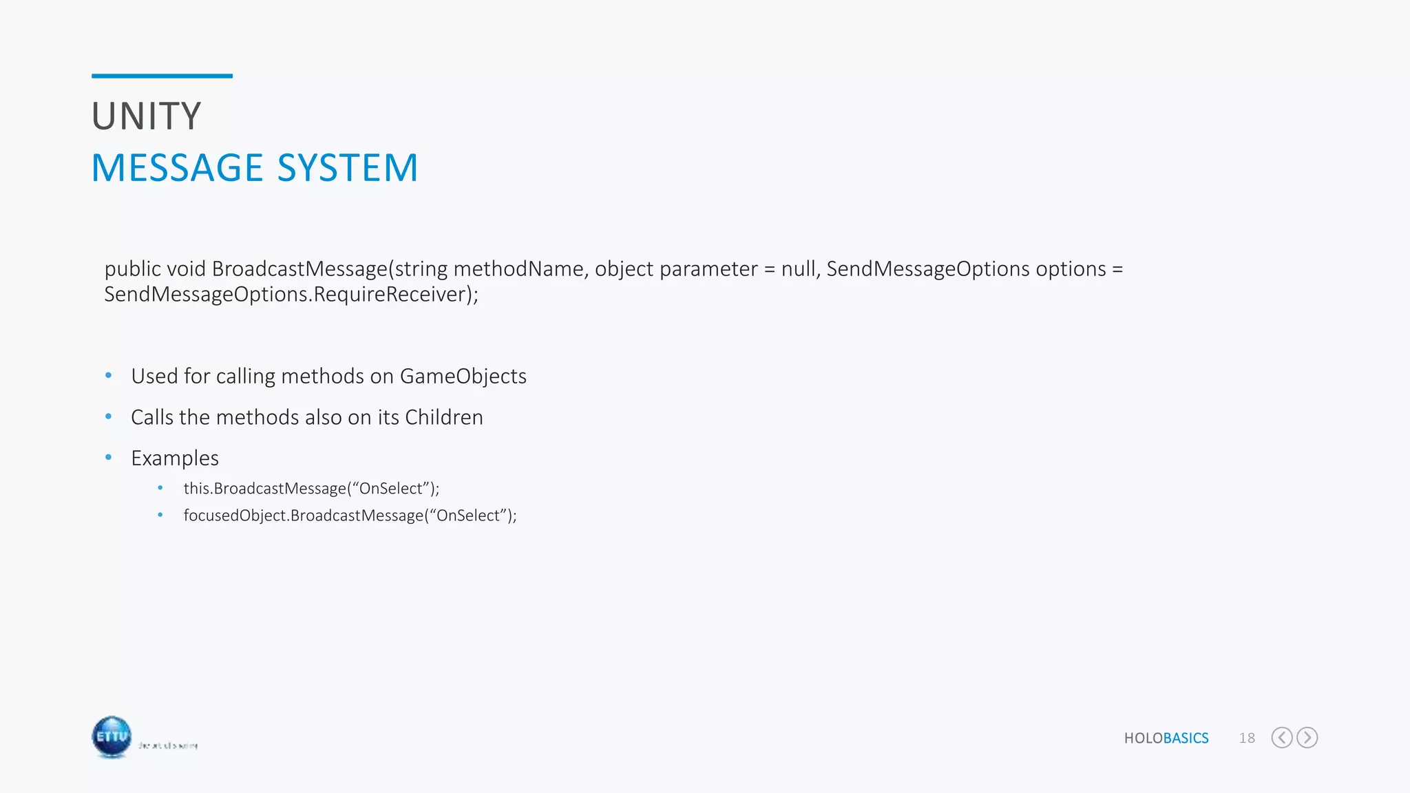 HOLOBASICS 18
UNITY
MESSAGE SYSTEM
public void BroadcastMessage(string methodName, object parameter = null, SendMessageOptions options =
SendMessageOptions.RequireReceiver);
• Used for calling methods on GameObjects
• Calls the methods also on its Children
• Examples
• this.BroadcastMessage(“OnSelect”);
• focusedObject.BroadcastMessage(“OnSelect”);
 
