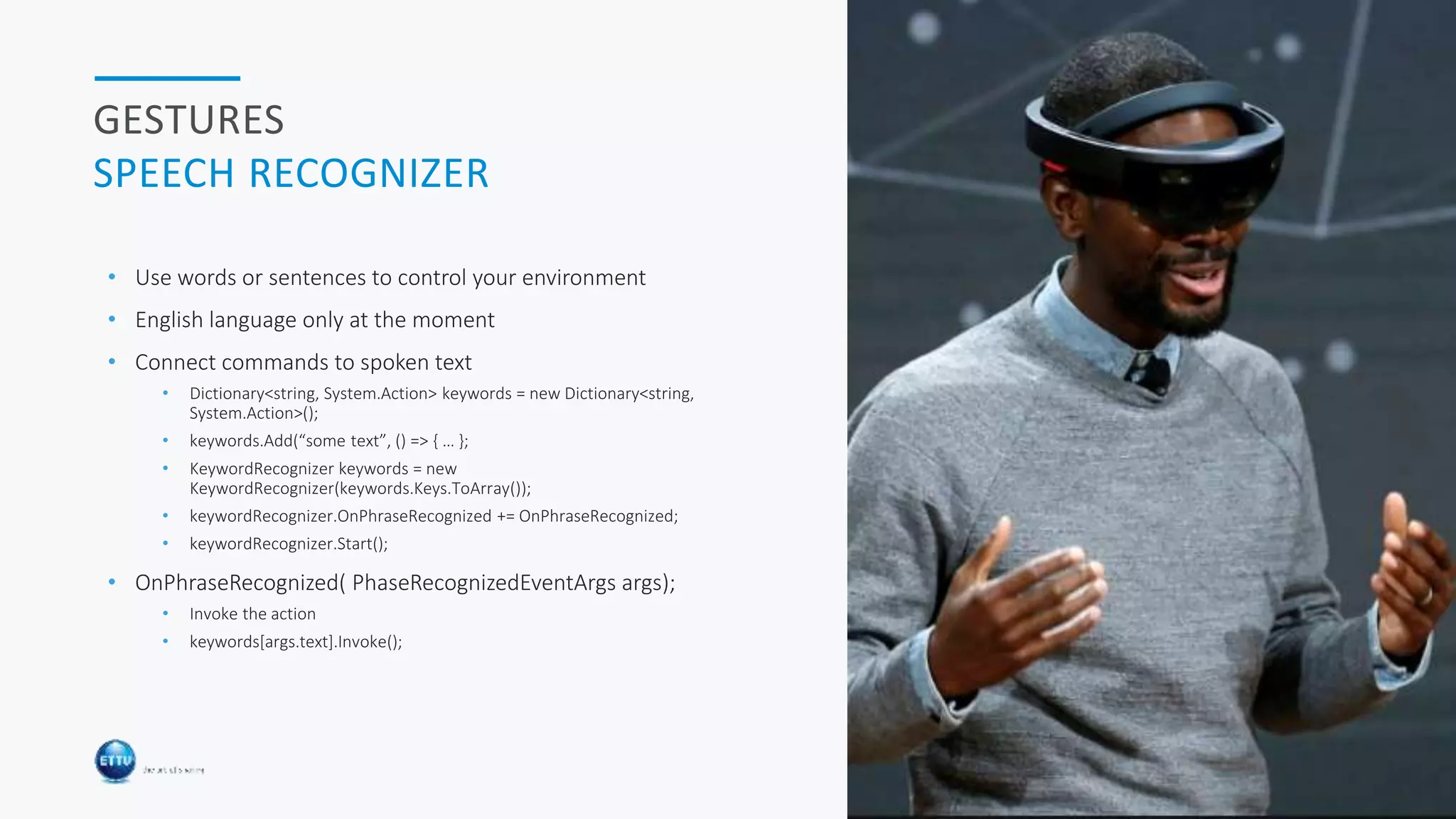 HOLOBASICS 26
GESTURES
SPEECH RECOGNIZER
• Use words or sentences to control your environment
• English language only at the moment
• Connect commands to spoken text
• Dictionary<string, System.Action> keywords = new Dictionary<string,
System.Action>();
• keywords.Add(“some text”, () => { … };
• KeywordRecognizer keywords = new
KeywordRecognizer(keywords.Keys.ToArray());
• keywordRecognizer.OnPhraseRecognized += OnPhraseRecognized;
• keywordRecognizer.Start();
• OnPhraseRecognized( PhaseRecognizedEventArgs args);
• Invoke the action
• keywords[args.text].Invoke();
 