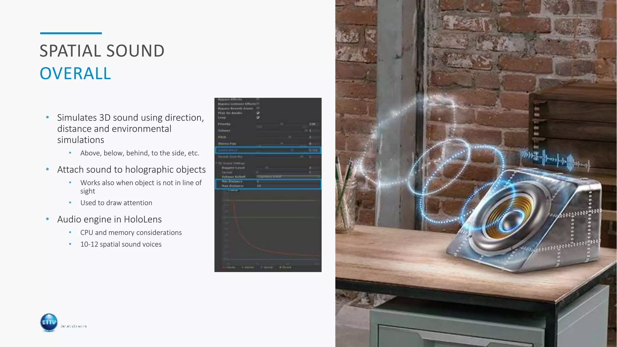 HOLOBASICS 29
SPATIAL SOUND
OVERALL
• Simulates 3D sound using direction,
distance and environmental
simulations
• Above, below, behind, to the side, etc.
• Attach sound to holographic objects
• Works also when object is not in line of
sight
• Used to draw attention
• Audio engine in HoloLens
• CPU and memory considerations
• 10-12 spatial sound voices
 