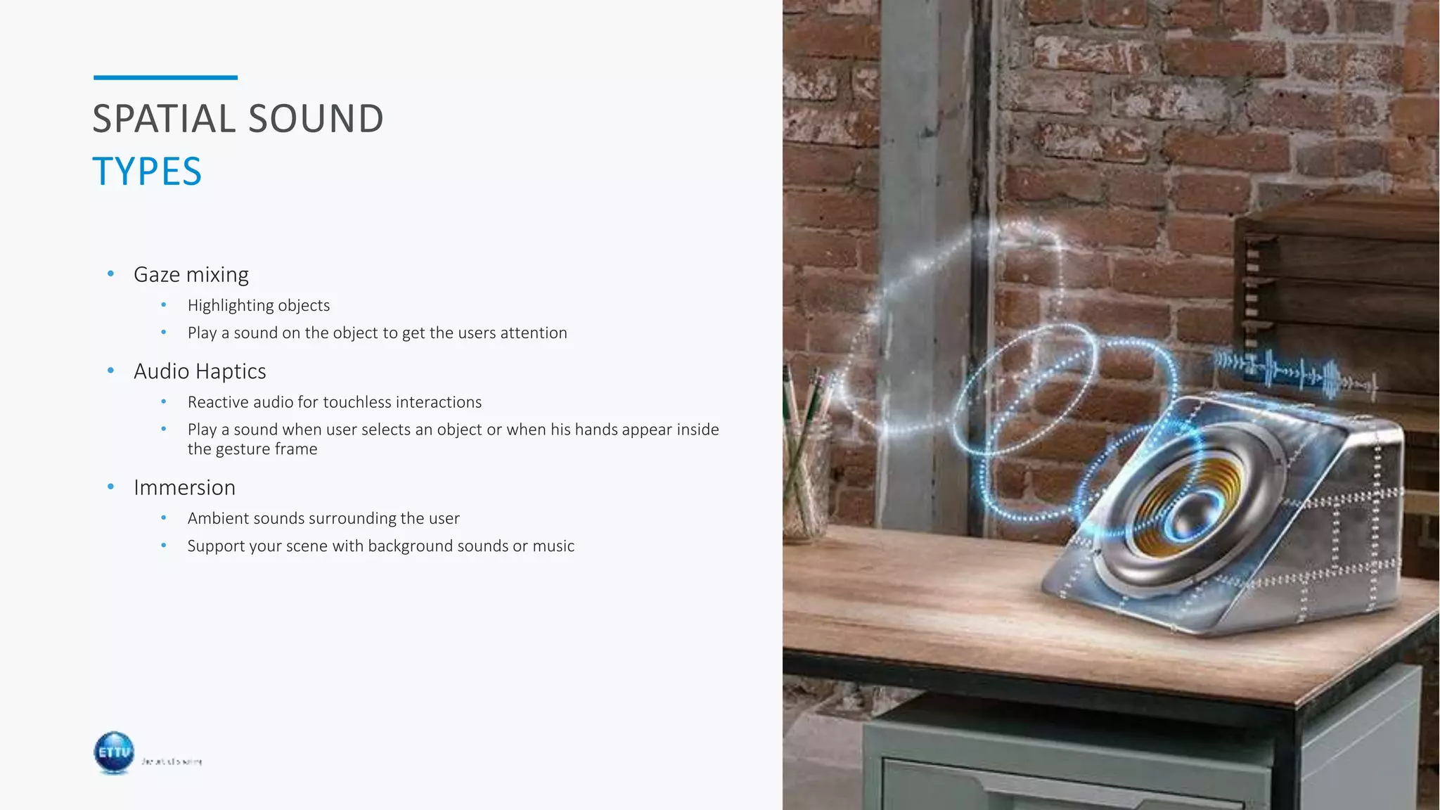 HOLOBASICS 30
SPATIAL SOUND
TYPES
• Gaze mixing
• Highlighting objects
• Play a sound on the object to get the users attention
• Audio Haptics
• Reactive audio for touchless interactions
• Play a sound when user selects an object or when his hands appear inside
the gesture frame
• Immersion
• Ambient sounds surrounding the user
• Support your scene with background sounds or music
 
