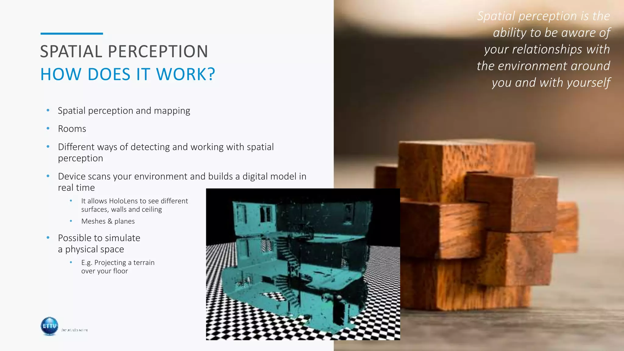HOLOBASICS 32
SPATIAL PERCEPTION
HOW DOES IT WORK?
• Spatial perception and mapping
• Rooms
• Different ways of detecting and working with spatial
perception
• Device scans your environment and builds a digital model in
real time
• It allows HoloLens to see different
surfaces, walls and ceiling
• Meshes & planes
• Possible to simulate
a physical space
• E.g. Projecting a terrain
over your floor
Spatial perception is the
ability to be aware of
your relationships with
the environment around
you and with yourself
 