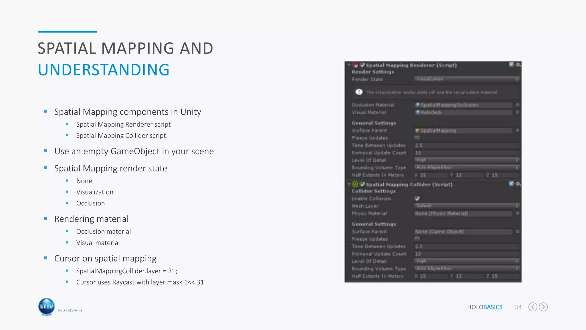 HOLOBASICS 34
SPATIAL MAPPING AND
UNDERSTANDING
 Spatial Mapping components in Unity
 Spatial Mapping Renderer script
 Spatial Mapping Collider script
 Use an empty GameObject in your scene
 Spatial Mapping render state
 None
 Visualization
 Occlusion
 Rendering material
 Occlusion material
 Visual material
 Cursor on spatial mapping
 SpatialMappingCollider.layer = 31;
 Cursor uses Raycast with layer mask 1<< 31
 