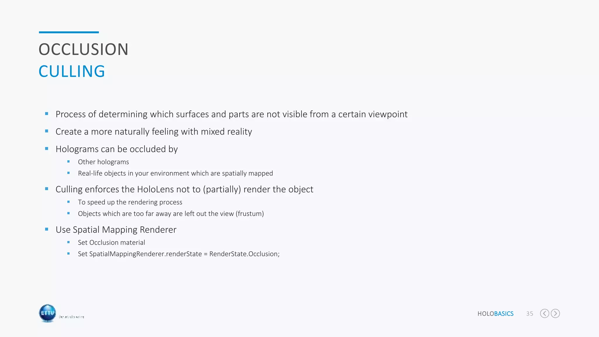 HOLOBASICS 35
OCCLUSION
CULLING
 Process of determining which surfaces and parts are not visible from a certain viewpoint
 Create a more naturally feeling with mixed reality
 Holograms can be occluded by
 Other holograms
 Real-life objects in your environment which are spatially mapped
 Culling enforces the HoloLens not to (partially) render the object
 To speed up the rendering process
 Objects which are too far away are left out the view (frustum)
 Use Spatial Mapping Renderer
 Set Occlusion material
 Set SpatialMappingRenderer.renderState = RenderState.Occlusion;
 