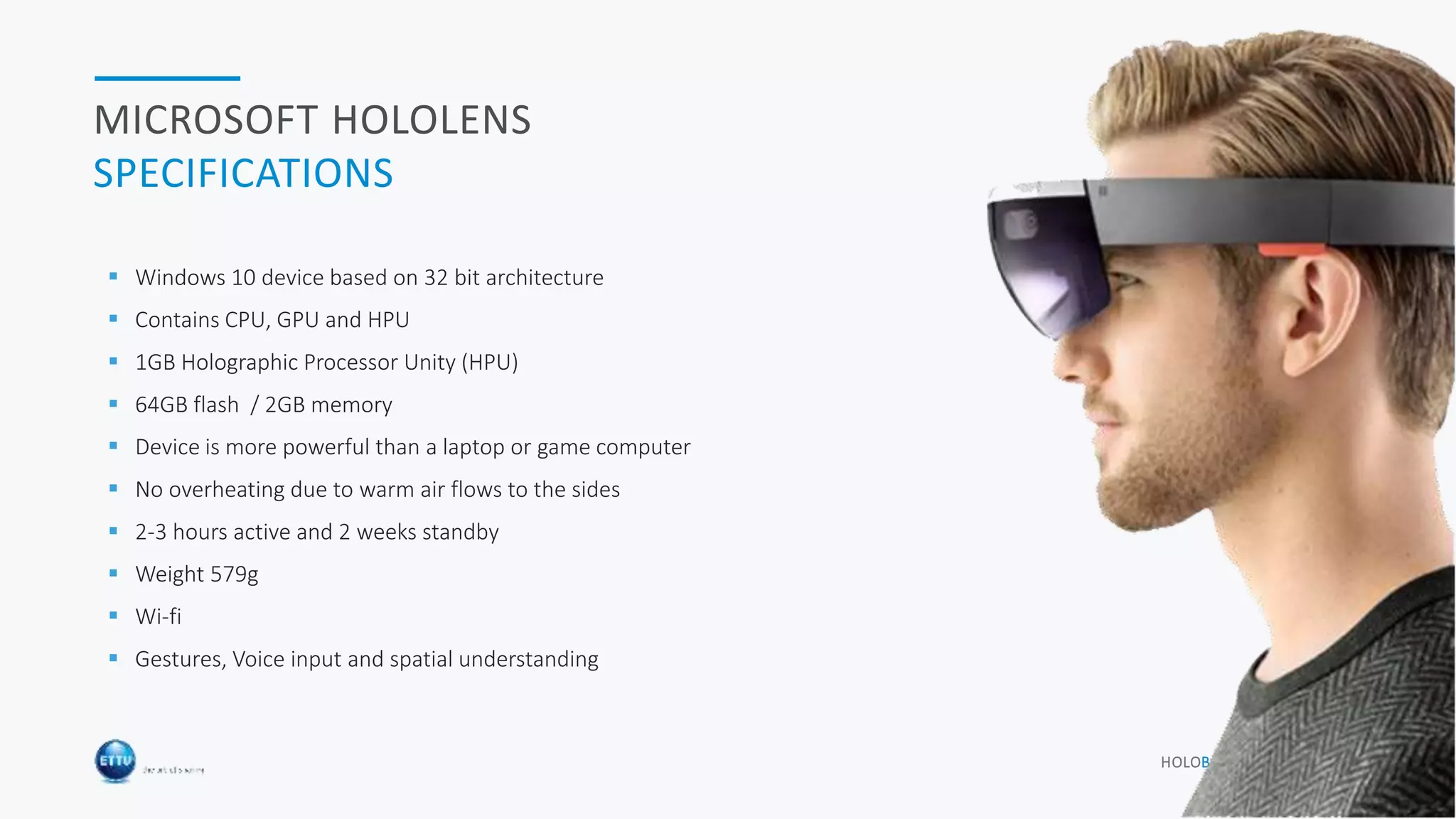 HOLOBASICS 7
MICROSOFT HOLOLENS
SPECIFICATIONS
 Windows 10 device based on 32 bit architecture
 Contains CPU, GPU and HPU
 1GB Holographic Processor Unity (HPU)
 64GB flash / 2GB memory
 Device is more powerful than a laptop or game computer
 No overheating due to warm air flows to the sides
 2-3 hours active and 2 weeks standby
 Weight 579g
 Wi-fi
 Gestures, Voice input and spatial understanding
 