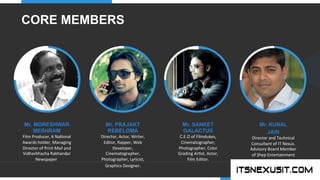 .	
  
YOUR COMPANY
WWW.YOURCOMPANY.COM
YOUR
LOGO
.	
  
Mr. MORESHWAR
MESHRAM	
  
Film	
  Producer,	
  6	
  Na;onal	
  
Awards	
  holder,	
  Managing	
  
Director	
  of	
  Print	
  Mail	
  and	
  
Vidharbhacha	
  Rakhandar	
  
Newspaper.	
  
Mr. KUNAL
JAIN	
  
Director	
  and	
  Technical	
  
Consultant	
  of	
  IT	
  Nexus.	
  
Advisory	
  Board	
  Member	
  
of	
  Shep	
  Entertainment	
  	
  
Mr. PRAJAKT
REBELOMA	
  
Director,	
  Actor,	
  Writer,	
  
Editor,	
  Rapper,	
  Web	
  
Developer,	
  
Cinematographer,	
  
Photographer,	
  Lyricist,	
  
Graphics	
  Designer.	
  
Mr. SANKET
GALACTUS	
  
C.E.O	
  of	
  Filmdukes,	
  
Cinematographer,	
  
Photographer,	
  Color	
  
Grading	
  Ar;st,	
  Actor,	
  
Film	
  Editor.	
  
CORE MEMBERS
 
