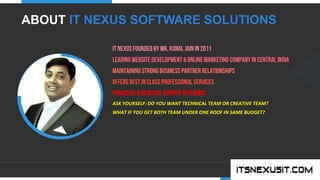.	
  
YOUR COMPANY
WWW.YOURCOMPANY.COM
YOUR
LOGO
.	
  
IT NEXUS Founded by Mr. Kunal Jain in 2011
Leading Website Development & Online Marketing company in CENTRAL INDIA
Maintaining Strong Business Partner Relationships
Offers Best In Class Professional Services
Proactive & Reactive Support Offerings
ASK	
  YOURSELF:	
  DO	
  YOU	
  WANT	
  TECHNICAL	
  TEAM	
  OR	
  CREATIVE	
  TEAM?	
  
WHAT	
  IF	
  YOU	
  GET	
  BOTH	
  TEAM	
  UNDER	
  ONE	
  ROOF	
  IN	
  SAME	
  BUDGET?	
  
	
  
	
  
	
  
	
  
ABOUT IT NEXUS SOFTWARE SOLUTIONS
 