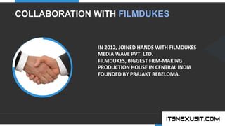 .	
  
YOUR COMPANY
WWW.YOURCOMPANY.COM
YOUR
LOGO
.	
  
COLLABORATION WITH FILMDUKES
IN	
  2012,	
  JOINED	
  HANDS	
  WITH	
  FILMDUKES	
  
MEDIA	
  WAVE	
  PVT.	
  LTD.	
  
FILMDUKES,	
  BIGGEST	
  FILM-­‐MAKING	
  
PRODUCTION	
  HOUSE	
  IN	
  CENTRAL	
  INDIA	
  
FOUNDED	
  BY	
  PRAJAKT	
  REBELOMA.	
  
 