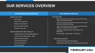 .	
  
YOUR COMPANY
WWW.YOURCOMPANY.COM
YOUR
LOGO
.	
  
o  FILM	
  RELATED	
  
–  Short	
  Films-­‐Feature	
  Films-­‐Documentary	
  ﬁlms-­‐Music	
  
Video	
  and	
  Video	
  Ads	
  Shoot.	
  
–  -­‐Short	
  Films-­‐Feature	
  Films-­‐Documentary	
  ﬁlms-­‐Music	
  
Video	
  and	
  Video	
  Ads	
  Edi;ng.	
  
–  -­‐Short	
  Films-­‐Feature	
  Films-­‐Documentary	
  ﬁlms-­‐Music	
  
Video	
  and	
  Video	
  Ads	
  Color	
  Grading	
  
–  -­‐Dubbing,	
  Song	
  Recording,	
  Audio	
  Mixing	
  and	
  
Mastering	
  
–  Poster	
  Design,	
  Logo	
  Design,	
  VFX	
  logo	
  etc.	
  
o  	
  	
  	
  	
  INDIVIDUAL	
  RELATED	
  
–  Wedding	
  Photography/Videography	
  
–  Modelling	
  Porolio/Events	
  Photography-­‐Video	
  Shoot	
  
o  WEBSITE	
  RELATED	
  
–  Web	
  design.	
  	
  
–  Website	
  Development	
  
–  So]ware	
  Development	
  
–  Domain	
  &	
  Web	
  Hos;ng	
  
–  Corporate	
  Training	
  
o  ONLINE	
  MARKETING	
  AND	
  PUBLICITY	
  
–  Google	
  Adsense	
  Campaign	
  Management	
  
–  -­‐Search	
  Engine	
  Op;miza;on	
  	
  (SEO)	
  
–  Digital	
  Marke;ng	
  (SME)	
  
–  -­‐Facebook	
  Marke;ng	
  
–  Youtube	
  Marke;ng	
  
–  Content	
  Wri;ng	
  
SOFTWARE/ONLINE	
  SERVICES	
   FILM-­‐MAKING	
  SERVICES	
  
OUR SERVICES OVERVIEW
 