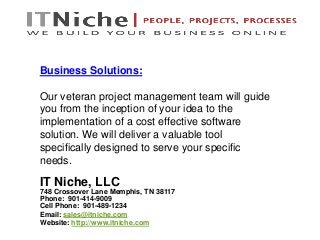 IT Niche, LLC
748 Crossover Lane Memphis, TN 38117
Phone: 901-414-9009
Cell Phone: 901-489-1234
Email: sales@itniche.com
Website: http://www.itniche.com
Business Solutions:
Our veteran project management team will guide
you from the inception of your idea to the
implementation of a cost effective software
solution. We will deliver a valuable tool
specifically designed to serve your specific
needs.
 