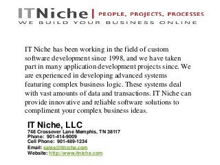 IT Niche, LLC
748 Crossover Lane Memphis, TN 38117
Phone: 901-414-9009
Cell Phone: 901-489-1234
Email: sales@itniche.com
Website: http://www.itniche.com
IT Niche has been working in the field of custom
software development since 1998, and we have taken
part in many application development projects since. We
are experienced in developing advanced systems
featuring complex business logic. These systems deal
with vast amounts of data and transactions. IT Niche can
provide innovative and reliable software solutions to
compliment your complex business ideas.
 