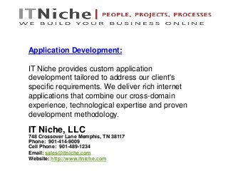 IT Niche, LLC
748 Crossover Lane Memphis, TN 38117
Phone: 901-414-9009
Cell Phone: 901-489-1234
Email: sales@itniche.com
Website: http://www.itniche.com
Application Development:
IT Niche provides custom application
development tailored to address our client's
specific requirements. We deliver rich internet
applications that combine our cross-domain
experience, technological expertise and proven
development methodology.
 