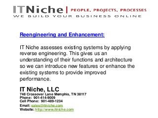 IT Niche, LLC
748 Crossover Lane Memphis, TN 38117
Phone: 901-414-9009
Cell Phone: 901-489-1234
Email: sales@itniche.com
Website: http://www.itniche.com
Reengineering and Enhancement:
IT Niche assesses existing systems by applying
reverse engineering. This gives us an
understanding of their functions and architecture
so we can introduce new features or enhance the
existing systems to provide improved
performance.
 
