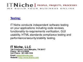 IT Niche, LLC
748 Crossover Lane Memphis, TN 38117
Phone: 901-414-9009
Cell Phone: 901-489-1234
Email: sales@itniche.com
Website: http://www.itniche.com
Testing:
IT Niche conducts independent software testing
on your applications including code reviews,
functionality-to-requirements verification, GUI
usability, HTML standards compliance testing and
performance/security/stability testing.
 