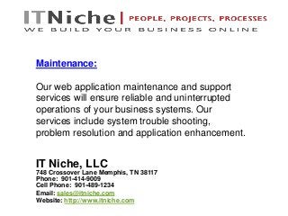 IT Niche, LLC
748 Crossover Lane Memphis, TN 38117
Phone: 901-414-9009
Cell Phone: 901-489-1234
Email: sales@itniche.com
Website: http://www.itniche.com
Maintenance:
Our web application maintenance and support
services will ensure reliable and uninterrupted
operations of your business systems. Our
services include system trouble shooting,
problem resolution and application enhancement.
 