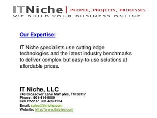 IT Niche, LLC
748 Crossover Lane Memphis, TN 38117
Phone: 901-414-9009
Cell Phone: 901-489-1234
Email: sales@itniche.com
Website: http://www.itniche.com
Our Expertise:
IT Niche specialists use cutting edge
technologies and the latest industry benchmarks
to deliver complex but easy-to-use solutions at
affordable prices.
 