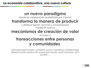un nuevo paradigma
donde la colaboración posibilitada por internet
transforma la manera de producir
y distribuir bienes, servicios y conocimentos
mediante nuevos
mecanismos de creación de valor
en base a
transacciones entre personas
y comunidades.
Mercados peer-to-peer, compartir coche, coworking, crowdfunding,
préstamos p2p, producción a pequeña escala, open hardware, do it
yourself, …
La economía colaborativa, una nueva cultura
 