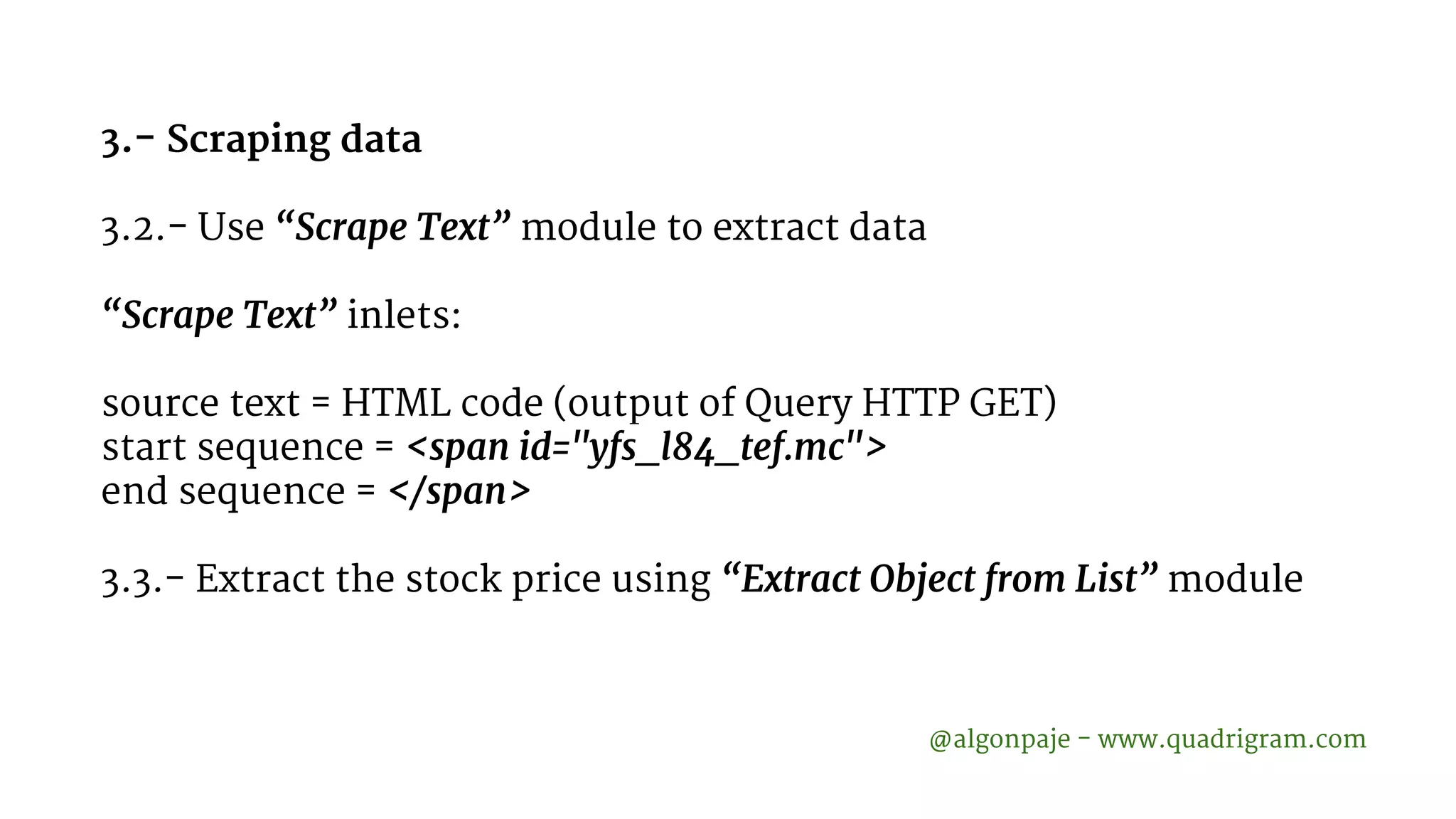 3.- Scraping data 3.2.- Use “Scrape Text” module to extract data “Scrape Text” inlets: source text = HTML code (output of Query HTTP GET) start sequence = <span id="yfs_l84_tef.mc"> end sequence = </span> 3.3.- Extract the stock price using “Extract Object from List” module @algonpaje - www.quadrigram.com 
