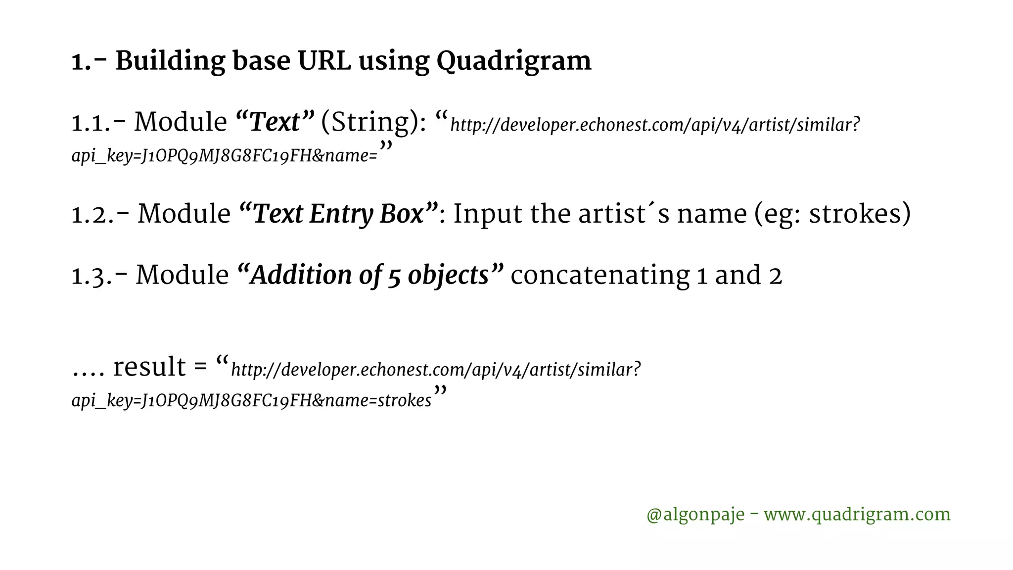 1.- Building base URL using Quadrigram 1.1.- Module “Text” (String): “http://developer.echonest.com/api/v4/artist/similar? api_key=J1OPQ9MJ8G8FC19FH&name=” 1.2.- Module “Text Entry Box”: Input the artist´s name (eg: strokes) 1.3.- Module “Addition of 5 objects” concatenating 1 and 2 …. result = “http://developer.echonest.com/api/v4/artist/similar? api_key=J1OPQ9MJ8G8FC19FH&name=strokes” @algonpaje - www.quadrigram.com 