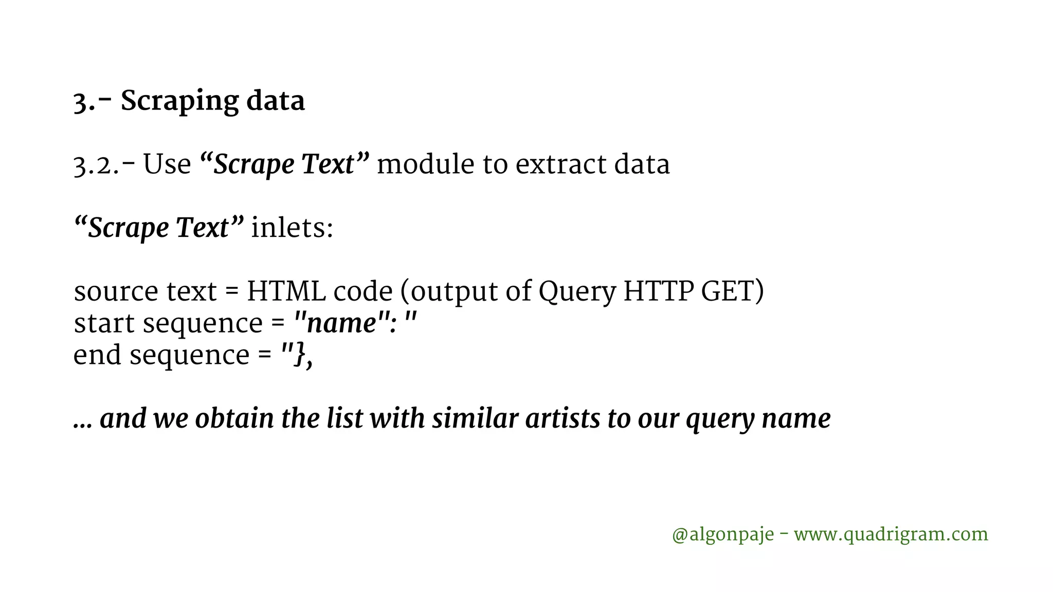 3.- Scraping data 3.2.- Use “Scrape Text” module to extract data “Scrape Text” inlets: source text = HTML code (output of Query HTTP GET) start sequence = "name": " end sequence = "}, … and we obtain the list with similar artists to our query name @algonpaje - www.quadrigram.com 