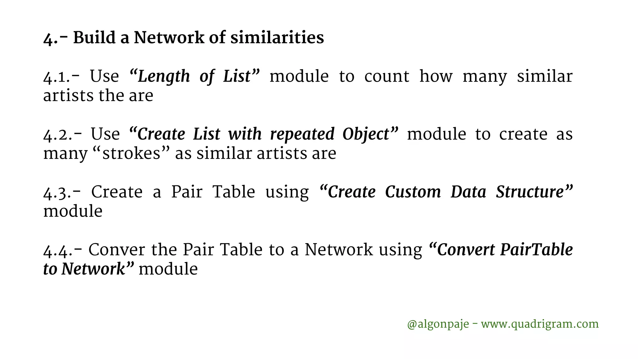 4.- Build a Network of similarities 4.1.- Use “Length of List” module to count how many similar artists the are 4.2.- Use “Create List with repeated Object” module to create as many “strokes” as similar artists are 4.3.- Create a Pair Table using “Create Custom Data Structure” module 4.4.- Conver the Pair Table to a Network using “Convert PairTable to Network” module @algonpaje - www.quadrigram.com 