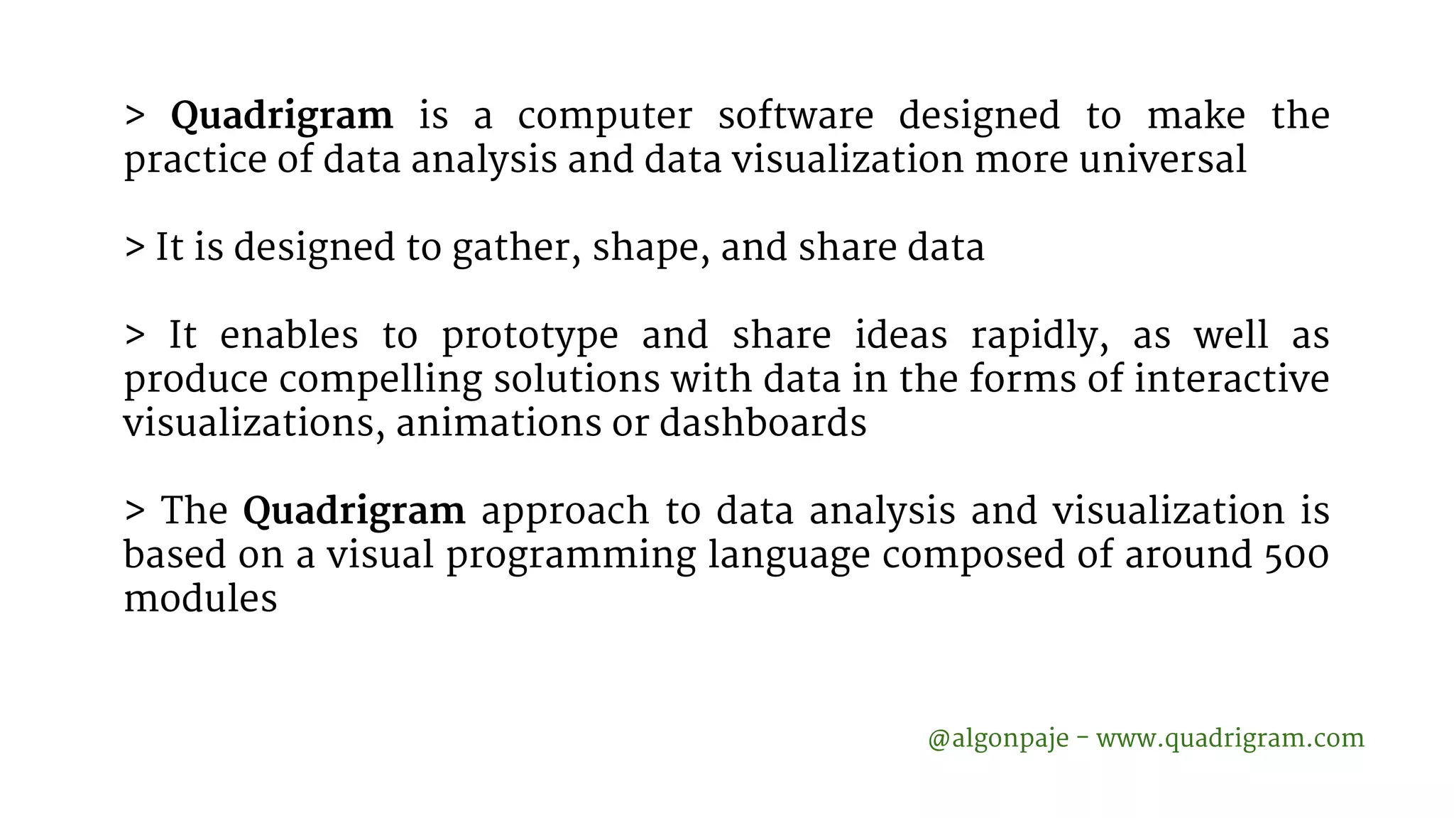 > Quadrigram is a computer software designed to make the practice of data analysis and data visualization more universal > It is designed to gather, shape, and share data > It enables to prototype and share ideas rapidly, as well as produce compelling solutions with data in the forms of interactive visualizations, animations or dashboards > The Quadrigram approach to data analysis and visualization is based on a visual programming language composed of around 500 modules @algonpaje - www.quadrigram.com 