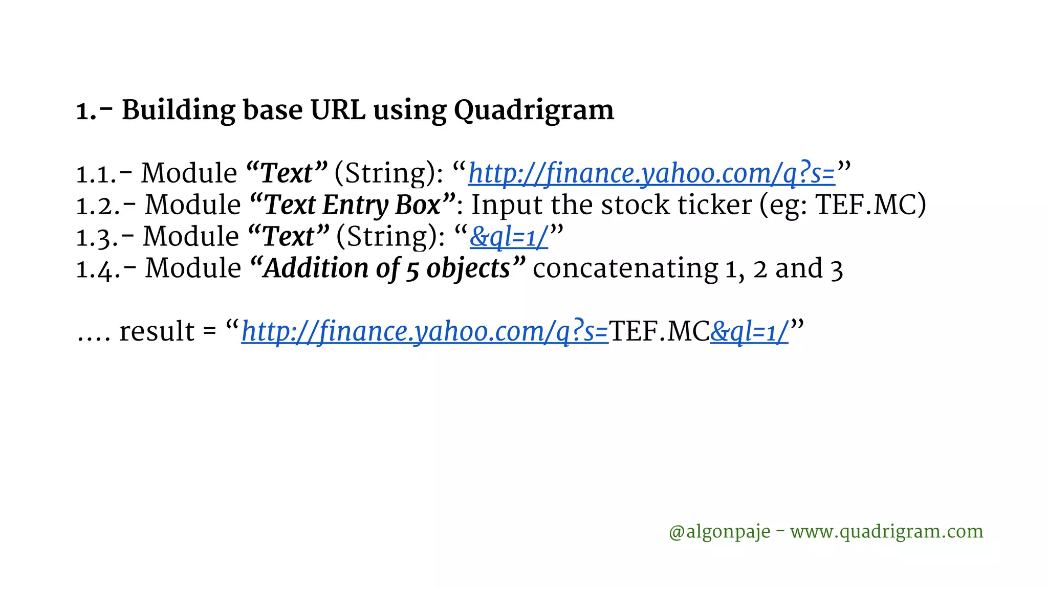1.- Building base URL using Quadrigram 1.1.- Module “Text” (String): “http://finance.yahoo.com/q?s=” 1.2.- Module “Text Entry Box”: Input the stock ticker (eg: TEF.MC) 1.3.- Module “Text” (String): “&ql=1/” 1.4.- Module “Addition of 5 objects” concatenating 1, 2 and 3 …. result = “http://finance.yahoo.com/q?s=TEF.MC&ql=1/” @algonpaje - www.quadrigram.com 