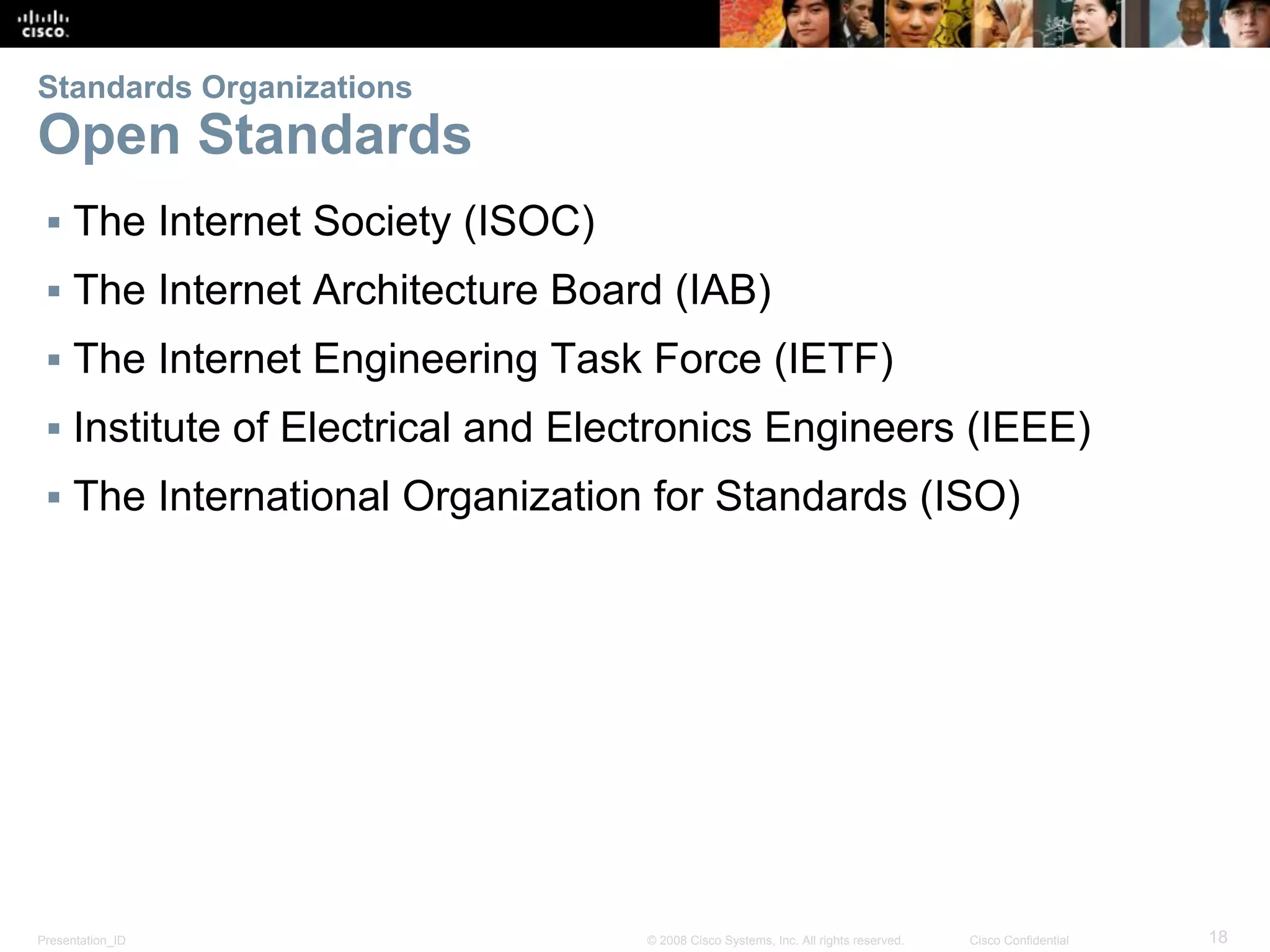 Presentation_ID 18© 2008 Cisco Systems, Inc. All rights reserved. Cisco Confidential
Standards Organizations
Open Standards
▪ The Internet Society (ISOC)
▪ The Internet Architecture Board (IAB)
▪ The Internet Engineering Task Force (IETF)
▪ Institute of Electrical and Electronics Engineers (IEEE)
▪ The International Organization for Standards (ISO)
 