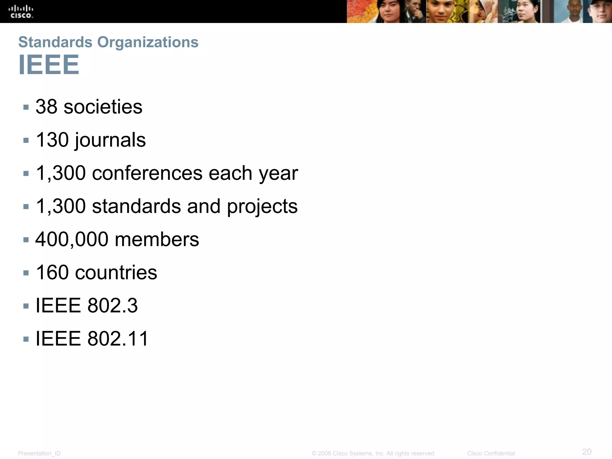 Presentation_ID 20© 2008 Cisco Systems, Inc. All rights reserved. Cisco Confidential
Standards Organizations
IEEE
▪ 38 societies
▪ 130 journals
▪ 1,300 conferences each year
▪ 1,300 standards and projects
▪ 400,000 members
▪ 160 countries
▪ IEEE 802.3
▪ IEEE 802.11
 