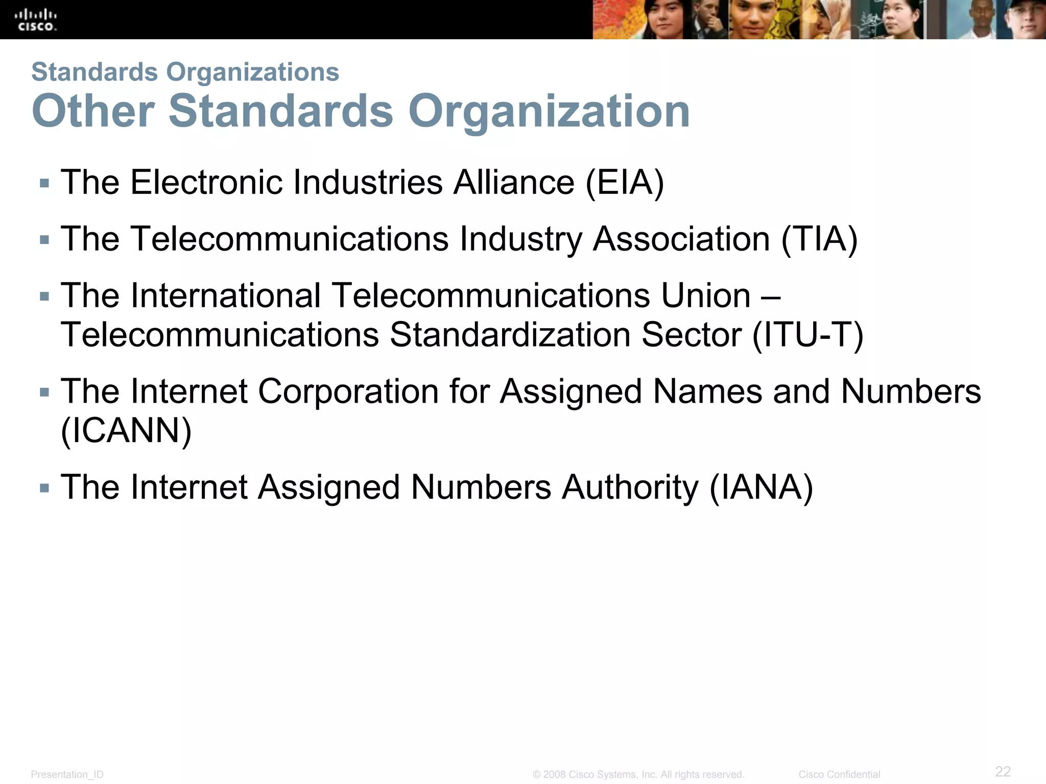 Presentation_ID 22© 2008 Cisco Systems, Inc. All rights reserved. Cisco Confidential
Standards Organizations
Other Standards Organization
▪ The Electronic Industries Alliance (EIA)
▪ The Telecommunications Industry Association (TIA)
▪ The International Telecommunications Union –
Telecommunications Standardization Sector (ITU-T)
▪ The Internet Corporation for Assigned Names and Numbers
(ICANN)
▪ The Internet Assigned Numbers Authority (IANA)
 