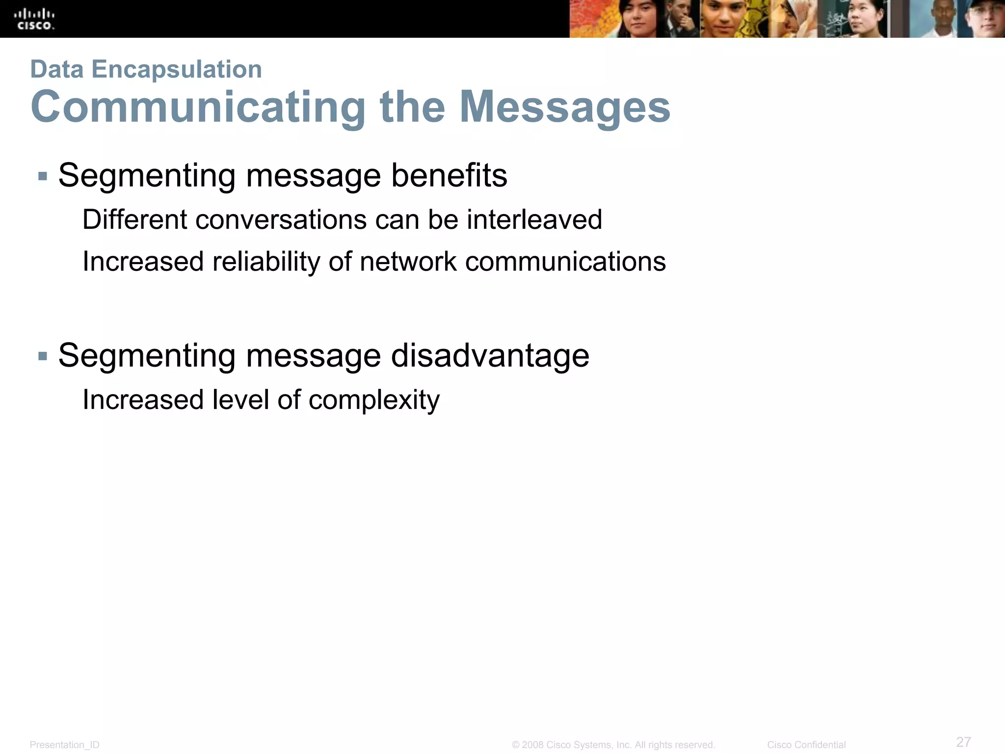 Presentation_ID 27© 2008 Cisco Systems, Inc. All rights reserved. Cisco Confidential
Data Encapsulation
Communicating the Messages
▪ Segmenting message benefits
Different conversations can be interleaved
Increased reliability of network communications
▪ Segmenting message disadvantage
Increased level of complexity
 