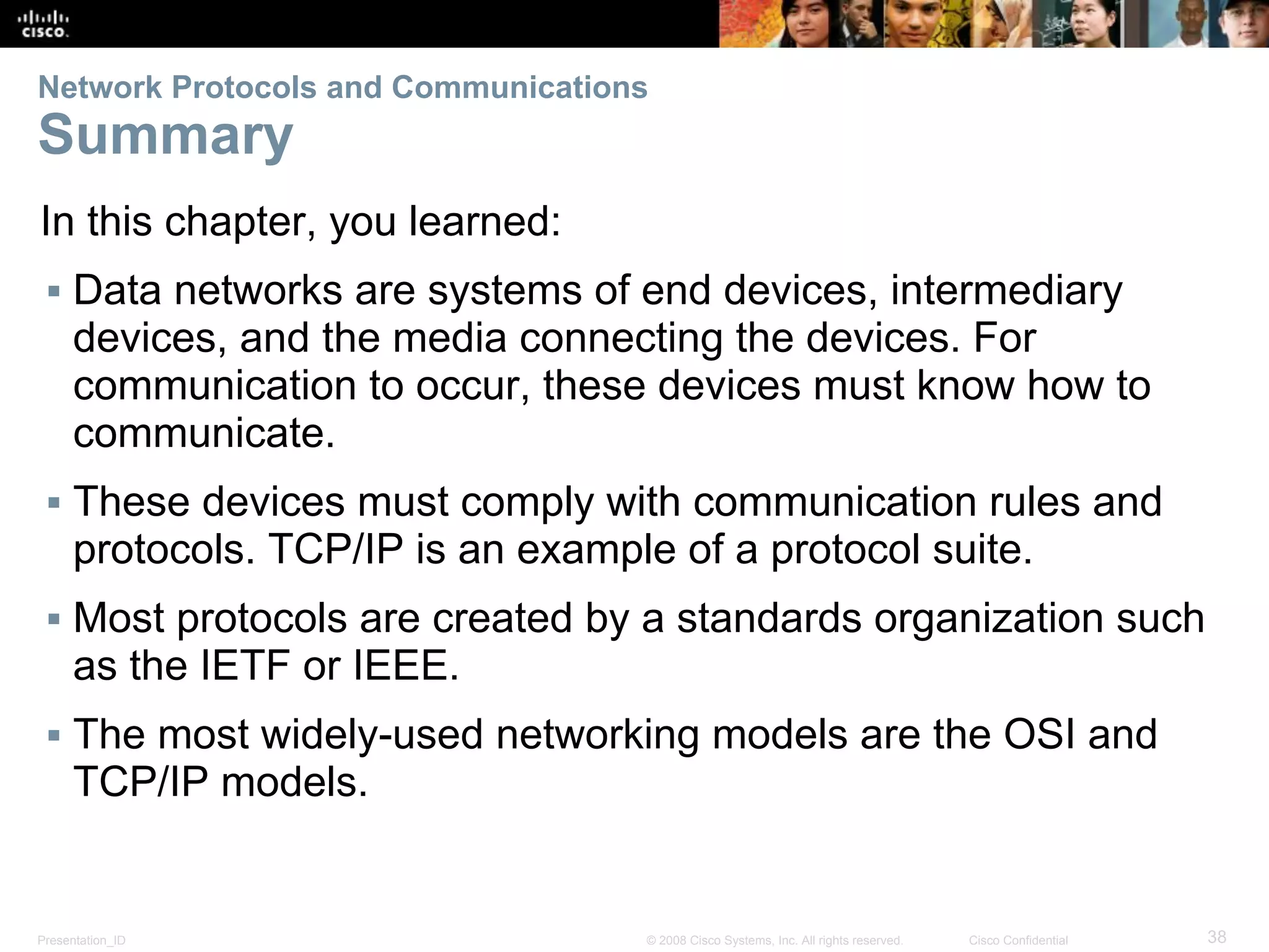 Presentation_ID 38© 2008 Cisco Systems, Inc. All rights reserved. Cisco Confidential
Network Protocols and Communications
Summary
In this chapter, you learned:
▪ Data networks are systems of end devices, intermediary
devices, and the media connecting the devices. For
communication to occur, these devices must know how to
communicate.
▪ These devices must comply with communication rules and
protocols. TCP/IP is an example of a protocol suite.
▪ Most protocols are created by a standards organization such
as the IETF or IEEE.
▪ The most widely-used networking models are the OSI and
TCP/IP models.
 