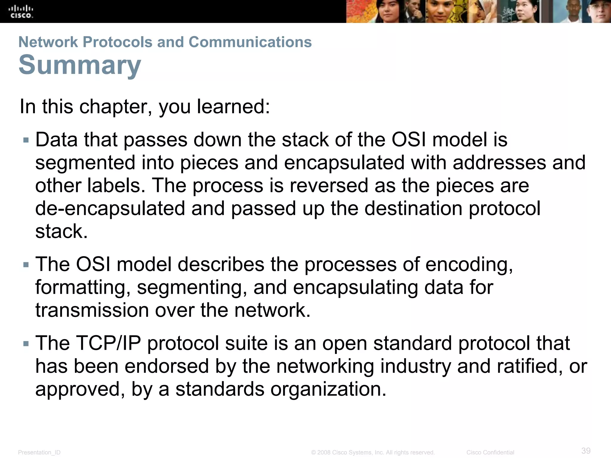 Presentation_ID 39© 2008 Cisco Systems, Inc. All rights reserved. Cisco Confidential
Network Protocols and Communications
Summary
In this chapter, you learned:
▪ Data that passes down the stack of the OSI model is
segmented into pieces and encapsulated with addresses and
other labels. The process is reversed as the pieces are
de-encapsulated and passed up the destination protocol
stack.
▪ The OSI model describes the processes of encoding,
formatting, segmenting, and encapsulating data for
transmission over the network.
▪ The TCP/IP protocol suite is an open standard protocol that
has been endorsed by the networking industry and ratified, or
approved, by a standards organization.
 