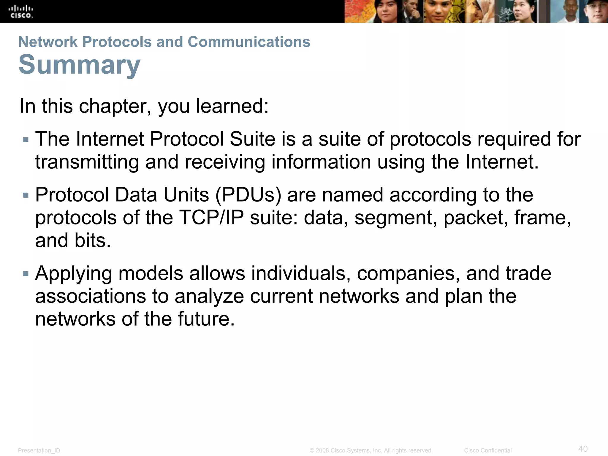 Presentation_ID 40© 2008 Cisco Systems, Inc. All rights reserved. Cisco Confidential
Network Protocols and Communications
Summary
In this chapter, you learned:
▪ The Internet Protocol Suite is a suite of protocols required for
transmitting and receiving information using the Internet.
▪ Protocol Data Units (PDUs) are named according to the
protocols of the TCP/IP suite: data, segment, packet, frame,
and bits.
▪ Applying models allows individuals, companies, and trade
associations to analyze current networks and plan the
networks of the future.
 